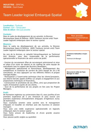 Team Leader logiciel Embarqué Spatial
Contexte :
Dans le cadre du développement de ses activités, la Division
Aeronautique Space & Defence (ASD) Toulouse recrute un(e) Team
Leader logiciels embarqués dans le secteur spatial.
Missions :
Dans le cadre du développement de ses activités, la Division
Aeronautique Space & Defence (ASD) Toulouse recrute un(e) Team
Leader logiciels embarqués dans le secteur spatial.
Au sein de la division, et rattaché hiérarchiquement au Technical
Unit Director, vous êtes responsable de la performance
opérationnelle et financière de votre centre de profit:
- Gestion du recrutement (Plan de recrutement prévisionnel et mise
en place d’un vivier de talents) et du staffing de votre équipe de
consultants avec le support des Business Developers,
- Management opérationnel et hiérarchique, développement des
compétences et évolution de carrière de votre équipe de 20 à 40
consultants, en vous appuyant sur vos référents métiers et project
manager/leader.
- Participation à l’avant-vente technique chez les clients/prospects,
aux bid/no bid des appels d’offres sur projets à engagement et aux
propositions techniques et financières,
- Construction et promotion de vos offres, ainsi que proposition de
sujets d’innovation auprès de vos clients,
- Suivi de la performance de vos projets en lien avec les Project
Managers.
Profil :
De formation ingénieur ou universitaire (bac+5), vous justifiez d’une
première expérience de 5 ans minimum et avez exercé une
première expérience d’encadrement d’équipes d’ingénieurs et/ou
de techniciens.
Vous souhaitez orienter votre carrière vers le management
d’équipes et travailler en interface avec des business et solution
managers
Vous avez une réelle expérience opérationnelle en logiciels
embarqués dans le secteur spatial
Vous faites preuve de leadership et d’une grande aisance
relationnelle
Vous pouvez parler anglais au quotidien
INDUSTRIE : SPATIAL
RÉGION : Sud-Ouest
32
Localisation : Toulouse
Contrat : CDI – Temps plein
Date de début : Dès que possible
Pour postuler :
honorine.laurent@altran.
com
Evolutions habituelles à moyen
terme:
Technical Unit Manager
Découvrez le métier de Team
Manager en vidéo!
 