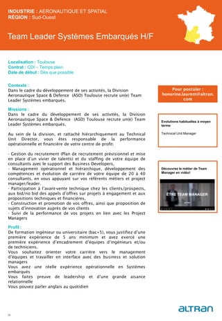 Team Leader Systèmes Embarqués H/F
Contexte :
Dans le cadre du développement de ses activités, la Division
Aeronautique Space & Defence (ASD) Toulouse recrute un(e) Team
Leader Systèmes embarqués.
Missions :
Dans le cadre du développement de ses activités, la Division
Aeronautique Space & Defence (ASD) Toulouse recrute un(e) Team
Leader Systèmes embarqués.
Au sein de la division, et rattaché hiérarchiquement au Technical
Unit Director, vous êtes responsable de la performance
opérationnelle et financière de votre centre de profit:
- Gestion du recrutement (Plan de recrutement prévisionnel et mise
en place d’un vivier de talents) et du staffing de votre équipe de
consultants avec le support des Business Developers,
- Management opérationnel et hiérarchique, développement des
compétences et évolution de carrière de votre équipe de 20 à 40
consultants, en vous appuyant sur vos référents métiers et project
manager/leader.
- Participation à l’avant-vente technique chez les clients/prospects,
aux bid/no bid des appels d’offres sur projets à engagement et aux
propositions techniques et financières,
- Construction et promotion de vos offres, ainsi que proposition de
sujets d’innovation auprès de vos clients
- Suivi de la performance de vos projets en lien avec les Project
Managers
Profil :
De formation ingénieur ou universitaire (bac+5), vous justifiez d’une
première expérience de 5 ans minimum et avez exercé une
première expérience d’encadrement d’équipes d’ingénieurs et/ou
de techniciens.
Vous souhaitez orienter votre carrière vers le management
d’équipes et travailler en interface avec des business et solution
managers
Vous avez une réelle expérience opérationnelle en Systèmes
embarqués
Vous faites preuve de leadership et d’une grande aisance
relationnelle
Vous pouvez parler anglais au quotidien
INDUSTRIE : AERONAUTIQUE ET SPATIAL
RÉGION : Sud-Ouest
34
Localisation : Toulouse
Contrat : CDI – Temps plein
Date de début : Dès que possible
Pour postuler :
honorine.laurent@altran.
com
Evolutions habituelles à moyen
terme:
Technical Unit Manager
Découvrez le métier de Team
Manager en vidéo!
 