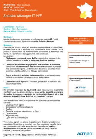 Solution Manager IT H/F
Contexte :
Afin de structurer son organisation et renforcer ses équipes IT, l’entité
Consulting Information System recrute un(e) Solution Manager.
Missions :
En qualité de Solution Manager, vous êtes responsable de la planification,
de l’exécution et de la livraison d’un portefeuille d’appel d’offres : vous
pilotez la construction de solutions/offres innovantes à l’attention des
clients, de l’identification de l’opportunité à sa conclusion.
Les activités :
• Pilotage des réponses à appel d’offre, respect du processus et des
règles d’engagements, suivi et tenue des délais de réponse
• Définition des modes d’engagements opérationnels et financiers,
participation à l’identification des intervenants (centres d’expertises,
IGS, consultants experts…), identification des enjeux exprimés et non
exprimés en collaboration avec l’équipe commerciale
• Construction de la solution, de la proposition et orchestration des
ressources impliquées dans le processus d’avant-vente
• Contribution aux réponses : rédaction, préparation et animation des
soutenances clients
Profil :
De formation ingénieur ou équivalent, vous possédez une expérience
significative sur des postes similaires: avant-vente, capacité à défendre
des sujets techniques, à produire du contenu technique et gérer des
réponses à appel d’offres, à chiffrer un cahier des charges.
Vous avez travaillé dans un ou plusieurs des domaines de compétences
suivants:
- Développement logiciel
- Conception d’architecture logicielle
- DevOps
- Réseaux, systèmes, virtualisation et Cloud
- Cybersécurité
- Anglais courant
- Cycle en V et Méthode Agile
Vous mettez à profit vos talents de gestionnaire, de communication et de
négociation. Dynamique et organisé, vous êtes capable de travailler dans
une organisation matricielle. Vous disposez d’excellentes qualités
rédactionnelles en français comme en anglais, de fortes capacités
d’écoute, d’analyse et de synthèse.
Ce poste est ouvert à des personnes en situation de handicap.
INDUSTRIE : Tous secteurs
RÉGION : Sud-Ouest
South West Industries Diversification
35
Localisation : Toulouse
Contrat : CDI – Temps plein
Date de début : Dès que possible
Pour postuler :
honorine.laurent@altran.
com
Evolutions habituelles à moyen
terme:
Advanced Solution Manager ou
Solution Director
Découvrez en vidéo notre champ
d’intervention IT !
 