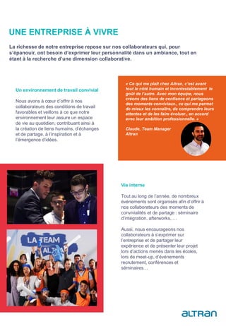 Un environnement de travail convivial
Nous avons à cœur d’offrir à nos
collaborateurs des conditions de travail
favorables et veillons à ce que notre
environnement leur assure un espace
de vie au quotidien, contribuant ainsi à
la création de liens humains, d’échanges
et de partage, à l’inspiration et à
l’émergence d’idées.
« Ce qui me plaît chez Altran, c’est avant
tout le côté humain et incontestablement le
goût de l’autre. Avec mon équipe, nous
créons des liens de confiance et partageons
des moments conviviaux., ce qui me permet
de mieux les connaître, de comprendre leurs
attentes et de les faire évoluer., en accord
avec leur ambition professionnelle. »
Claude, Team Manager
Altran
Vie interne
Tout au long de l’année, de nombreux
événements sont organisés afin d’offrir à
nos collaborateurs des moments de
convivialités et de partage : séminaire
d’intégration, afterworks, …
Aussi, nous encourageons nos
collaborateurs à s’exprimer sur
l’entreprise et de partager leur
expérience et de présenter leur projet
lors d’actions menés dans les écoles,
lors de meet-up, d’événements
recrutement, conférences et
séminaires…
UNE ENTREPRISE À VIVRE
La richesse de notre entreprise repose sur nos collaborateurs qui, pour
s’épanouir, ont besoin d’exprimer leur personnalité dans un ambiance, tout en
étant à la recherche d’une dimension collaborative.
 