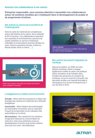Des actions au service de la société et de
l’intérêt général
Dans le cadre de mécénats de compétences,
autour des thèmes de la culture, de la solidarité
et de l’innovation, nos collaborateurs apportent
leur expertise et enrichissent leur parcours de
projets solidaires au service d’institutions
culturelles et d’associations diverses (Restos du
cœur, Secours populaire français, Institut du
Monde Arabe, Rock en Seine, …). Altran mécène
Nos experts innovent pour la Filière d’Excellence
du Team France Groupama !
Des actions favorisant l’intégration du
handicap
Depuis la création, en 2009, de notre
Mission handicap, Altran s’engage
également à mettre en place une politique
active d’insertion et de maintien dans
l’emploi des personnes en situation de
handicap, ce qui lui a permis d’acquérir ces
dernières années une maturité favorable à
l’émergence d’un accord d’entreprise de 3
ans de 2016 à 2018.
L’engagement en matière d’environnement
Energie : Altran aide les producteurs à utiliser des
énergies bas carbone et à optimiser leur efficacité
énergétique.
Automobile : Altran élabore des technologies
de motorisation innovantes, tout en réduisant
l’impact de la fabrication et de l’utilisation des
automobiles sur le climat.
Aéronautique : Non seulement nos solutions
d’ingénierie réduisent la consommation de
carburant, mais nous participons aussi au
développement d’avions et de drones solaires
ainsi que d’un avion plus électrique.
Associer nos collaborateurs à nos valeurs
Entreprise responsable, nous sommes attachés à rassembler nos collaborateurs
autour de solutions durables qui s’impliquent dans le développement de projets et
de programmes d’actions.
Altran encourage la diversité sous toutes ses formes
avec la Mission handicap !
 