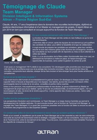 Témoignage de Claude
Team Manager
Division Intelligent & Information Systems
Altran – France Région Sud-Est
Claude, 44 ans, 17 ans d’expérience dans le domaine des nouvelles technologies, diplômé en
système électronique informatisé et d’un Master en management de projets. Il rejoint Altran en
juin 2014 en tant que consultant et occupe aujourd’hui la fonction de Team Manager.
En quoi consiste précisément cette fonction de Team Manager ?
La fonction de Team Manager est très variée et c’est d’ailleurs ce qui la rend
très enrichissante.
J’interviens déjà en amont, après les équipes de recrutement qui pré-qualifient
des candidats de valeur, pour définir la faisabilité et le type de collaboration.
Il s’agit ensuite de préparer les candidats aux entretiens, gérer leur carrière,
assurer le suivi des missions grâce à des réunions de convergence, encadrer
les consultants sur leurs projets afin de répondre au mieux à leurs attentes et à
celles des clients.
Enfin, il y a la structuration de la filière métier (fonctionnelle dans mon cas), en
définissant les formations à mettre en place, en faisant émerger des
opportunités de business, sans oublier la gestion du centre de profit.
Qu’est-ce qui te plait dans ce poste ?
C’est avant tout le côté humain et incontestablement le goût de l’autre. On développe à chaque instant notre
capacité d’être à l’écoute et disponible pour nos équipes. Ces talents, jeunes très souvent, ont besoin d’être
accompagnés dans le monde de la vie active, conseillés et parfois même coachés.
Grâce à mon parcours, mes expériences professionnelles et mes études, je pense notamment au Master en
management de projet que j’ai pu réaliser, après 10 ans de vie professionnelle, j’ai énormément appris. J’en suis
reconnaissant, et cela, j’ai envie de le rendre aujourd’hui. J’aime apporter des choses aux autres. J’aime cette
transmission des savoirs.
Quelles sont les perspectives d’évolutions ?
Les perspectives d’évolution sont nombreuses. Le Team Manager a un large champ d’activités qui permet le
développement de multiples aptitudes. On peut ensuite évoluer vers la fonction de Technical Unit Manager, le
manager des Team Managers. Il y a aussi des ouvertures possibles vers la fonction de Sales ou encore au sein de
la Direction des programmes ou des Expertise Centers.
Un conseil pour celles et ceux qui aimeraient se lancer mais qui auraient quelques réticences ?
Plutôt qu’un conseil, je rappellerais que le poste de Team Manager est un lien essentiel au sein de notre entreprise.
Une sorte de courroie de transmission entre la stratégie « Engaged People » et nos consultants, mais aussi au sein
de la Technical Unit, entre le recrutement et les Sales. Tous les jours, nous participons à faire cohabiter l’humain et
les objectifs de croissance du Groupe !
C’est aussi un management 100 % dédié à nos consultants ! En développant cette proximité avec mon équipe, je
crée des liens de confiance avec eux et je partage des moments conviviaux. Cela me permet de mieux les
connaître, comprendre leurs attentes, essayer de les faire évoluer et faire émerger leurs plus hautes ambitions et
compétences.
Claude, Team Manager
 
