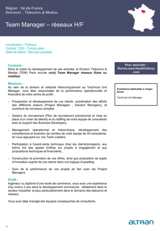 Région : Ile-de-France
Divisions : Telecoms & Medias
18
Localisation : Puteaux
Contrat : CDI – Temps plein
Date de début : Dès que possible
Pour postuler :
florine.marchand@altran
.com
Evolutions habituelles à moyen
terme:
Technical Unit Manager
Contexte :
Dans le cadre du développement de ses activités, la Division Telecoms &
Medias (TEM) Paris recrute un(e) Team Manager réseaux (fixes ou
mobiles)
Missions :
Au sein de la division et rattaché hiérarchiquement au Technical Unit
Manager, vous êtes responsable de la performance opérationnelle et
financière de votre centre de profit :
- Prospection et développement de vos clients, coordination des efforts
des différents acteurs (Project Managers , Solution Managers), et
ouverture de nouveaux comptes
- Gestion du recrutement (Plan de recrutement prévisionnel et mise en
place d’un vivier de talents) et du staffing de votre équipe de consultants
avec le support des Business Developers,
- Management opérationnel et hiérarchique, développement des
compétences et évolution de carrière de votre équipe de 40 consultants,
en vous appuyant sur vos Team Leaders.
- Participation à l’avant-vente technique chez les clients/prospects, aux
bid/no bid des appels d’offres sur projets à engagement et aux
propositions techniques et financières,
- Construction et promotion de vos offres, ainsi que proposition de sujets
d’innovation auprès de vos clients dans une logique d’upselling
- Suivi de la performance de vos projets en lien avec les Project
Managers
Profil :
Ingénieur ou diplômé d’une école de commerce, vous avez une expérience
d’au moins 2 ans dans le développement commercial, idéalement dans le
secteur industriel, et plus particulièrement dans le domaine des telecoms et
réseaux.
Vous avez déjà managé des équipes conséquentes de consultants.
Team Manager – réseaux H/F
 