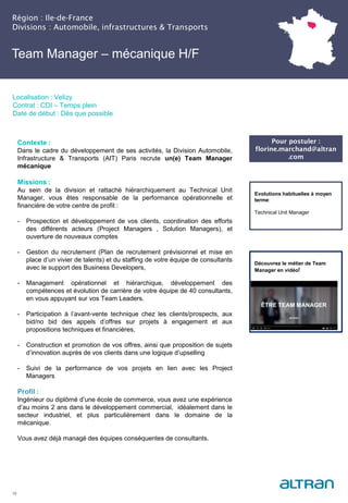 Région : Ile-de-France
Divisions : Automobile, infrastructures & Transports
19
Localisation : Velizy
Contrat : CDI – Temps plein
Date de début : Dès que possible
Pour postuler :
florine.marchand@altran
.com
Evolutions habituelles à moyen
terme:
Technical Unit Manager
Contexte :
Dans le cadre du développement de ses activités, la Division Automobile,
Infrastructure & Transports (AIT) Paris recrute un(e) Team Manager
mécanique
Missions :
Au sein de la division et rattaché hiérarchiquement au Technical Unit
Manager, vous êtes responsable de la performance opérationnelle et
financière de votre centre de profit :
- Prospection et développement de vos clients, coordination des efforts
des différents acteurs (Project Managers , Solution Managers), et
ouverture de nouveaux comptes
- Gestion du recrutement (Plan de recrutement prévisionnel et mise en
place d’un vivier de talents) et du staffing de votre équipe de consultants
avec le support des Business Developers,
- Management opérationnel et hiérarchique, développement des
compétences et évolution de carrière de votre équipe de 40 consultants,
en vous appuyant sur vos Team Leaders.
- Participation à l’avant-vente technique chez les clients/prospects, aux
bid/no bid des appels d’offres sur projets à engagement et aux
propositions techniques et financières,
- Construction et promotion de vos offres, ainsi que proposition de sujets
d’innovation auprès de vos clients dans une logique d’upselling
- Suivi de la performance de vos projets en lien avec les Project
Managers
Profil :
Ingénieur ou diplômé d’une école de commerce, vous avez une expérience
d’au moins 2 ans dans le développement commercial, idéalement dans le
secteur industriel, et plus particulièrement dans le domaine de la
mécanique.
Vous avez déjà managé des équipes conséquentes de consultants.
Team Manager – mécanique H/F
Découvrez le métier de Team
Manager en vidéo!
 