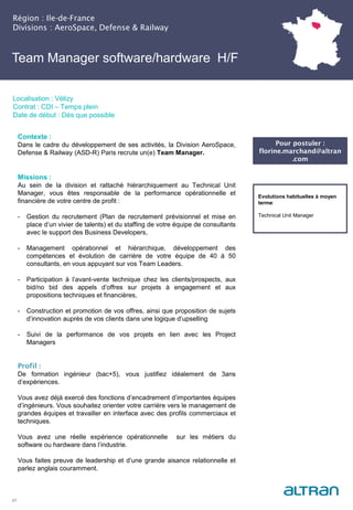 Team Manager software/hardware H/F
(Nucléaire) H/F
Région : Ile-de-France
Divisions : AeroSpace, Defense & Railway
21
Localisation : Vélizy
Contrat : CDI – Temps plein
Date de début : Dès que possible
Pour postuler :
florine.marchand@altran
.com
Evolutions habituelles à moyen
terme:
Technical Unit Manager
Contexte :
Dans le cadre du développement de ses activités, la Division AeroSpace,
Defense & Railway (ASD-R) Paris recrute un(e) Team Manager.
Missions :
Au sein de la division et rattaché hiérarchiquement au Technical Unit
Manager, vous êtes responsable de la performance opérationnelle et
financière de votre centre de profit :
- Gestion du recrutement (Plan de recrutement prévisionnel et mise en
place d’un vivier de talents) et du staffing de votre équipe de consultants
avec le support des Business Developers,
- Management opérationnel et hiérarchique, développement des
compétences et évolution de carrière de votre équipe de 40 à 50
consultants, en vous appuyant sur vos Team Leaders.
- Participation à l’avant-vente technique chez les clients/prospects, aux
bid/no bid des appels d’offres sur projets à engagement et aux
propositions techniques et financières,
- Construction et promotion de vos offres, ainsi que proposition de sujets
d’innovation auprès de vos clients dans une logique d’upselling
- Suivi de la performance de vos projets en lien avec les Project
Managers
Profil :
De formation ingénieur (bac+5), vous justifiez idéalement de 3ans
d’expériences.
Vous avez déjà exercé des fonctions d’encadrement d’importantes équipes
d’ingénieurs. Vous souhaitez orienter votre carrière vers le management de
grandes équipes et travailler en interface avec des profils commerciaux et
techniques.
Vous avez une réelle expérience opérationnelle sur les métiers du
software ou hardware dans l’industrie.
Vous faites preuve de leadership et d’une grande aisance relationnelle et
parlez anglais couramment.
 