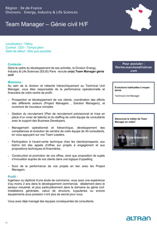 Région : Ile-de-France
Divisions : Energy, Industry & Life Sciences
22
Localisation : Vélizy
Contrat : CDI – Temps plein
Date de début : Dès que possible
Pour postuler :
florine.marchand@altran
.com
Evolutions habituelles à moyen
terme:
Technical Unit Manager
Contexte :
Dans le cadre du développement de ses activités, la Division Energy,
Industry & Life Sciences (EILIS) Paris recrute un(e) Team Manager génie
civil
Missions :
Au sein de la division et rattaché hiérarchiquement au Technical Unit
Manager, vous êtes responsable de la performance opérationnelle et
financière de votre centre de profit :
- Prospection et développement de vos clients, coordination des efforts
des différents acteurs (Project Managers , Solution Managers), et
ouverture de nouveaux comptes
- Gestion du recrutement (Plan de recrutement prévisionnel et mise en
place d’un vivier de talents) et du staffing de votre équipe de consultants
avec le support des Business Developers,
- Management opérationnel et hiérarchique, développement des
compétences et évolution de carrière de votre équipe de 40 consultants,
en vous appuyant sur vos Team Leaders.
- Participation à l’avant-vente technique chez les clients/prospects, aux
bid/no bid des appels d’offres sur projets à engagement et aux
propositions techniques et financières,
- Construction et promotion de vos offres, ainsi que proposition de sujets
d’innovation auprès de vos clients dans une logique d’upselling
- Suivi de la performance de vos projets en lien avec les Project
Managers
Profil :
Ingénieur ou diplômé d’une école de commerce, vous avez une expérience
d’au moins 2 ans dans le développement commercial, idéalement dans le
secteur industriel, et plus particulièrement dans le domaine du génie civil.
Installations générales, calcul de structure, tuyauteries ou encore
équipements sous pression n’ont plus de secret pour vous.
Vous avez déjà managé des équipes conséquentes de consultants.
Team Manager – Génie civil H/F
Découvrez le métier de Team
Manager en vidéo!
 