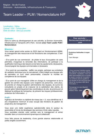 Région : Ile-de-France
Divisions : Automobile, Infrastructures & Transports
23
Localisation : Vélizy
Contrat : CDI – Temps plein
Date de début : Dès que possible
Pour postuler :
florine.marchand@altran
.com
Evolutions habituelles à moyen
terme:
Team Manager
Contexte :
Dans le cadre du développement de ses activités, la Division Automobile,
Infrastructure & Transports (AIT) Paris recrute un(e) Team Leader PLM /
Nomenclature
Missions :
Vous seriez garant entre autres du DCD client en fonctionnement ADM4,
du management des ressources et de l'évolutions des compétences. C’est-
à-dire :
- D’un point de vue commercial : de piloter le taux d’occupation de votre
périmètre, d’organiser la remontée des informations, de participer à la
qualification technique des besoins et de faire les ajustements nécessaires,
d’accompagner les équipes commerciales si nécessaire
- D’un point de vue expertise : staffer vos projets, participer aux entretiens
de validation technique pour le recrutement, d’être intégré aux équipes afin
de permettre un suivi client personnalisé, d’assurer la montée en
compétence de vos équipes
- D’un point de vue managérial: d’être en charge du management et de la
gestion de carrière des équipes (une vingtaine de personnes, voire plus),
de prendre en charge la gestion administrative des équipes, de suivre les
consultants en projets et de s’assurer de la satisfaction des clients, de
pouvoir gérer hiérarchiquement des coordinateurs de site, de promouvoir et
déployer la politique de l’entreprise, de prévenir les risques (professionnels,
protection de l’information…)
Profil :
Ingénieur de formation ou diplômé de niveau bac + 5, vous bénéficiez de 3
ans d’expérience minimum et avez occupé des fonctions de gestion de
projet et/ou de management
Vous avez une réelle expérience opérationnelle dans le secteur du
automobile et l’envie de développer des services à forte valeur ajoutée.
Vous souhaitez orienter votre carrière vers le management et aimez
travailler dans un environnement dynamique et collaboratif.
Vous faite preuve de leadership, d’une grande aisance relationnelle et
parlez anglais couramment.
Team Leader – PLM / Nomenclature H/F
« Nous sommes l’interface auprès
des différents intervenants (Clients,
Consultants, Candidats). C’est une
belle responsabilité pour le compte
du leader mondial de l’innovation !
J’ai confiance dans la qualité de
nos équipes et de la structure pour
relever les nouveaux défis liés à
l’innovation. »
Témoignage de Jean-Baptiste
Team Leader
INSEEC Paris - 2004
 