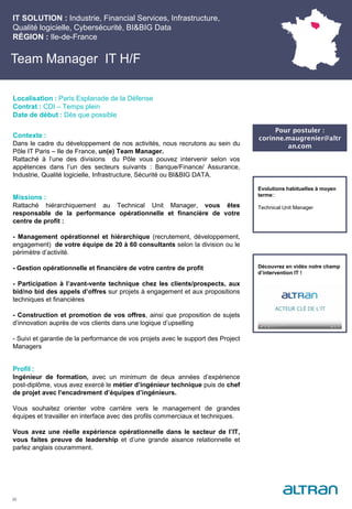 Team Manager IT H/F
Contexte :
Dans le cadre du développement de nos activités, nous recrutons au sein du
Pôle IT Paris – Ile de France, un(e) Team Manager.
Rattaché à l’une des divisions du Pôle vous pouvez intervenir selon vos
appétences dans l’un des secteurs suivants : Banque/Finance/ Assurance,
Industrie, Qualité logicielle, Infrastructure, Sécurité ou BI&BIG DATA.
Missions :
Rattaché hiérarchiquement au Technical Unit Manager, vous êtes
responsable de la performance opérationnelle et financière de votre
centre de profit :
- Management opérationnel et hiérarchique (recrutement, développement,
engagement) de votre équipe de 20 à 60 consultants selon la division ou le
périmètre d’activité.
- Gestion opérationnelle et financière de votre centre de profit
- Participation à l’avant-vente technique chez les clients/prospects, aux
bid/no bid des appels d’offres sur projets à engagement et aux propositions
techniques et financières
- Construction et promotion de vos offres, ainsi que proposition de sujets
d’innovation auprès de vos clients dans une logique d’upselling
- Suivi et garantie de la performance de vos projets avec le support des Project
Managers
Profil :
Ingénieur de formation, avec un minimum de deux années d’expérience
post-diplôme, vous avez exercé le métier d’ingénieur technique puis de chef
de projet avec l’encadrement d’équipes d’ingénieurs.
Vous souhaitez orienter votre carrière vers le management de grandes
équipes et travailler en interface avec des profils commerciaux et techniques.
Vous avez une réelle expérience opérationnelle dans le secteur de l’IT,
vous faites preuve de leadership et d’une grande aisance relationnelle et
parlez anglais couramment.
IT SOLUTION : Industrie, Financial Services, Infrastructure,
Qualité logicielle, Cybersécurité, BI&BIG Data
RÉGION : Ile-de-France
25
Localisation : Paris Esplanade de la Défense
Contrat : CDI – Temps plein
Date de début : Dès que possible
Pour postuler :
corinne.maugrenier@altr
an.com
Evolutions habituelles à moyen
terme::
Technical Unit Manager
Découvrez en vidéo notre champ
d’intervention IT !
 
