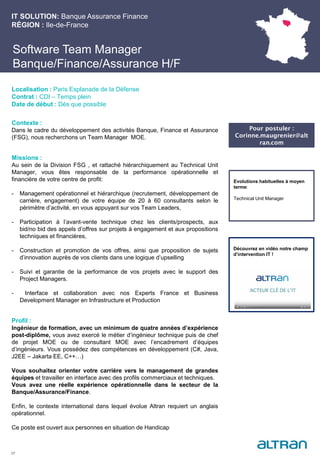 Software Team Manager
Banque/Finance/Assurance H/F
Contexte :
Dans le cadre du développement des activités Banque, Finance et Assurance
(FSG), nous recherchons un Team Manager MOE.
Missions :
Au sein de la Division FSG , et rattaché hiérarchiquement au Technical Unit
Manager, vous êtes responsable de la performance opérationnelle et
financière de votre centre de profit:
- Management opérationnel et hiérarchique (recrutement, développement de
carrière, engagement) de votre équipe de 20 à 60 consultants selon le
périmètre d’activité, en vous appuyant sur vos Team Leaders,
- Participation à l’avant-vente technique chez les clients/prospects, aux
bid/no bid des appels d’offres sur projets à engagement et aux propositions
techniques et financières,
- Construction et promotion de vos offres, ainsi que proposition de sujets
d’innovation auprès de vos clients dans une logique d’upselling
- Suivi et garantie de la performance de vos projets avec le support des
Project Managers.
- Interface et collaboration avec nos Experts France et Business
Development Manager en Infrastructure et Production
Profil :
Ingénieur de formation, avec un minimum de quatre années d’expérience
post-diplôme, vous avez exercé le métier d’ingénieur technique puis de chef
de projet MOE ou de consultant MOE avec l’encadrement d’équipes
d’ingénieurs. Vous possédez des compétences en développement (C#, Java,
J2EE – Jakarta EE, C++…)
Vous souhaitez orienter votre carrière vers le management de grandes
équipes et travailler en interface avec des profils commerciaux et techniques.
Vous avez une réelle expérience opérationnelle dans le secteur de la
Banque/Assurance/Finance.
Enfin, le contexte international dans lequel évolue Altran requiert un anglais
opérationnel.
Ce poste est ouvert aux personnes en situation de Handicap
IT SOLUTION: Banque Assurance Finance
RÉGION : Ile-de-France
27
Localisation : Paris Esplanade de la Défense
Contrat : CDI – Temps plein
Date de début : Dès que possible
Pour postuler :
Corinne.maugrenier@alt
ran.com
Evolutions habituelles à moyen
terme:
Technical Unit Manager
Découvrez en vidéo notre champ
d’intervention IT !
 