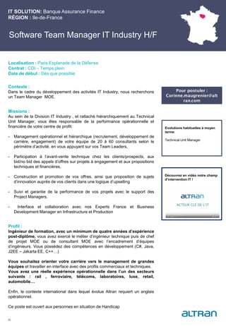 Software Team Manager IT Industry H/F
Contexte :
Dans le cadre du développement des activités IT Industry, nous recherchons
un Team Manager MOE.
Missions :
Au sein de la Division IT Industry , et rattaché hiérarchiquement au Technical
Unit Manager, vous êtes responsable de la performance opérationnelle et
financière de votre centre de profit:
- Management opérationnel et hiérarchique (recrutement, développement de
carrière, engagement) de votre équipe de 20 à 60 consultants selon le
périmètre d’activité, en vous appuyant sur vos Team Leaders,
- Participation à l’avant-vente technique chez les clients/prospects, aux
bid/no bid des appels d’offres sur projets à engagement et aux propositions
techniques et financières,
- Construction et promotion de vos offres, ainsi que proposition de sujets
d’innovation auprès de vos clients dans une logique d’upselling
- Suivi et garantie de la performance de vos projets avec le support des
Project Managers.
- Interface et collaboration avec nos Experts France et Business
Development Manager en Infrastructure et Production
Profil :
Ingénieur de formation, avec un minimum de quatre années d’expérience
post-diplôme, vous avez exercé le métier d’ingénieur technique puis de chef
de projet MOE ou de consultant MOE avec l’encadrement d’équipes
d’ingénieurs. Vous possédez des compétences en développement (C#, Java,
J2EE – Jakarta EE, C++…)
Vous souhaitez orienter votre carrière vers le management de grandes
équipes et travailler en interface avec des profils commerciaux et techniques.
Vous avez une réelle expérience opérationnelle dans l’un des secteurs
suivants : rail , ferroviaire, télécoms, laboratoires, luxe, retail,
automobile…
Enfin, le contexte international dans lequel évolue Altran requiert un anglais
opérationnel.
Ce poste est ouvert aux personnes en situation de Handicap
IT SOLUTION: Banque Assurance Finance
RÉGION : Ile-de-France
28
Localisation : Paris Esplanade de la Défense
Contrat : CDI – Temps plein
Date de début : Dès que possible
Pour postuler :
Corinne.maugrenier@alt
ran.com
Evolutions habituelles à moyen
terme:
Technical Unit Manager
Découvrez en vidéo notre champ
d’intervention IT !
 