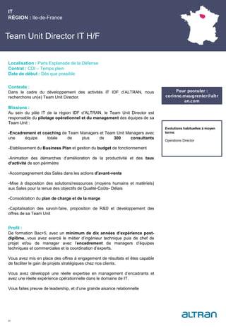 Team Unit Director IT H/F
Contexte :
Dans le cadre du développement des activités IT IDF d’ALTRAN, nous
recherchons un(e) Team Unit Director.
Missions :
Au sein du pôle IT de la région IDF d’ALTRAN, le Team Unit Director est
responsable du pilotage opérationnel et du management des équipes de sa
Team Unit :
-Encadrement et coaching de Team Managers et Team Unit Managers avec
une équipe totale de plus de 300 consultants
-Etablissement du Business Plan et gestion du budget de fonctionnement
-Animation des démarches d’amélioration de la productivité et des taux
d’activité de son périmètre
-Accompagnement des Sales dans les actions d’avant-vente
-Mise à disposition des solutions/ressources (moyens humains et matériels)
aux Sales pour la tenue des objectifs de Qualité-Coûts- Délais
-Consolidation du plan de charge et de la marge
-Capitalisation des savoir-faire, proposition de R&D et développement des
offres de sa Team Unit
Profil :
De formation Bac+5, avec un minimum de dix années d’expérience post-
diplôme, vous avez exercé le métier d’ingénieur technique puis de chef de
projet et/ou de manager avec l’encadrement de managers d’équipes
techniques et commerciales et la coordination d’experts.
Vous avez mis en place des offres à engagement de résultats et êtes capable
de faciliter le gain de projets stratégiques chez nos clients.
Vous avez développé une réelle expertise en management d’encadrants et
avez une réelle expérience opérationnelle dans le domaine de IT.
Vous faites preuve de leadership, et d’une grande aisance relationnelle
IT
RÉGION : Ile-de-France
30
Localisation : Paris Esplanade de la Défense
Contrat : CDI – Temps plein
Date de début : Dès que possible
Pour postuler :
corinne.maugrenier@altr
an.com
Evolutions habituelles à moyen
terme:
Operations Director
 