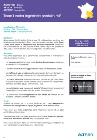 Team Leader ingénierie produits H/F
Contexte :
Notre agence de Montpellier, forte de ses 130 collaborateurs, continue son
développement sur la région. Dans ce contexte nous recrutons un(e) Team
Leader pour piloter et développer une équipe d’ingénieurs intervenant
sur tout le cycle de vie des produits de nos clients, depuis les phases de
R&D jusqu’à leur distribution, en passant par leur industrialisation.
Missions :
Vous êtes responsable de la performance opérationnelle et financière du
pôle et aurez pour mission :
• Le management hiérarchique d’une équipe de consultants rattachés
au pôle Product Engineering
• La fidélisation et le développement de votre environnement client
• Le staffing de vos projets sous la responsabilité du Team Manager, en
lien avec notre équipe recrutement et notre équipe commerciale
• La liaison technique entre les consultants de votre équipe, votre Team
Manager et les autres entités internes Altran (direction des programmes,
centres d’expertise, équipe commerciale…etc)
• La participation aux réponses à appel d’offres et l’accompagnement
des équipes commerciales dans les actions d’avant-vente
• La contribution au développement de nos offres de service, en lien
avec nos Centres d’Expertise métiers
Profil :
Diplômé de niveau bac + 5, vous bénéficiez de 3 ans d’expérience
minimum en management d’équipe et gestion de la relation client.
Vous avez une réelle expérience dans l’ingénierie produit et un goût
prononcé pour l’innovation.
Vous avez une forte orientation « business » et l’envie de développer des
services à forte valeur ajoutée dans l’écosystème local.
Vous aimez travailler dans un environnement dynamique, collaboratif et
vous bénéficiez d’une grande aisance relationnelle.
INDUSTRIE : Digital
RÉGION : Sud-Est
AGENCE : Montpellier
41
Localisation : Montpellier
Contrat : CDI – Temps plein
Date de début : Dès que possible
Pour postuler :
cecile.delecourt
@altran.com
Evolutions habituelles à moyen
terme:
Team Manager
Découvrez le métier de Team
Manager en vidéo!
 
