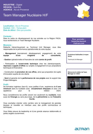 Team Manager Nucléaire H/F
Contexte :
Dans le cadre du développement de nos activités sur la Région PACA,
nous recherchons un Team Manager Nucléaire.
Missions :
Rattaché hiérarchiquement au Technical Unit Manager, vous êtes
responsable de la performance opérationnelle de votre équipe:
- Management (recrutement, développement, engagement) de votre
équipe d'une vingtaine de consultants,
- Gestion opérationnelle et financière de votre centre de profit
- Participation à l’avant-vente technique chez les clients/prospects,
réponses à appels d’offres sur projets à engagement et aux propositions
techniques et financières
- Construction et promotion de vos offres, ainsi que proposition de sujets
d’innovation auprès de vos clients
- Suivi et garantie de la performance de vos projets avec le support des
Project Managers.
Profil :
De formation ingénieur (bac+5), vous justifiez d’une expérience de 8 ans
minimum dans le nucléaire avec encadrement d'équipes et avez une
appétence pour la relation client.
Nous considérerons les profils venant non seulement du nucléaire, mais
aussi de l'énergie au sens plus large, de la pétrochimie ou de l'industrie
lourde.
Vous souhaitez orienter votre carrière vers le management de grandes
équipes et travailler en interface avec des profils commerciaux et
techniques.
Vous faites preuve de leadership et d’une grande aisance relationnelle et
parlez anglais couramment.
INDUSTRIE : Digital
RÉGION : Sud-Est
AGENCE : Aix en Provence
42
Localisation : Aix en Provence
Contrat : CDI – Temps plein
Date de début : Dès que possible
Pour postuler :
honorine.laurent
@altran.com
Evolutions habituelles à moyen
terme:
Technical Unit Manager
Découvrez le métier de Team
Manager en vidéo!
 