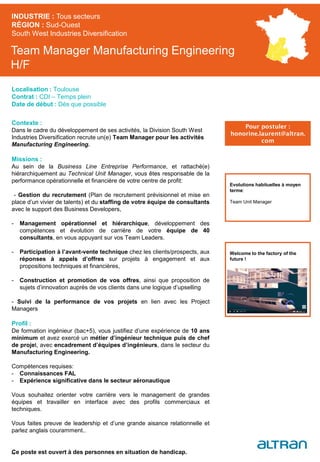 Team Manager Manufacturing Engineering
H/F
Contexte :
Dans le cadre du développement de ses activités, la Division South West
Industries Diversification recrute un(e) Team Manager pour les activités
Manufacturing Engineering.
Missions :
Au sein de la Business Line Entreprise Performance, et rattaché(e)
hiérarchiquement au Technical Unit Manager, vous êtes responsable de la
performance opérationnelle et financière de votre centre de profit:
- Gestion du recrutement (Plan de recrutement prévisionnel et mise en
place d’un vivier de talents) et du staffing de votre équipe de consultants
avec le support des Business Developers,
- Management opérationnel et hiérarchique, développement des
compétences et évolution de carrière de votre équipe de 40
consultants, en vous appuyant sur vos Team Leaders.
- Participation à l’avant-vente technique chez les clients/prospects, aux
réponses à appels d’offres sur projets à engagement et aux
propositions techniques et financières,
- Construction et promotion de vos offres, ainsi que proposition de
sujets d’innovation auprès de vos clients dans une logique d’upselling
- Suivi de la performance de vos projets en lien avec les Project
Managers
Profil :
De formation ingénieur (bac+5), vous justifiez d’une expérience de 10 ans
minimum et avez exercé un métier d’ingénieur technique puis de chef
de projet, avec encadrement d’équipes d’ingénieurs, dans le secteur du
Manufacturing Engineering.
Compétences requises:
- Connaissances FAL
- Expérience significative dans le secteur aéronautique
Vous souhaitez orienter votre carrière vers le management de grandes
équipes et travailler en interface avec des profils commerciaux et
techniques.
Vous faites preuve de leadership et d’une grande aisance relationnelle et
parlez anglais couramment..
Ce poste est ouvert à des personnes en situation de handicap.
INDUSTRIE : Tous secteurs
RÉGION : Sud-Ouest
South West Industries Diversification
46
Localisation : Toulouse
Contrat : CDI – Temps plein
Date de début : Dès que possible
Pour postuler :
honorine.laurent@altran.
com
Evolutions habituelles à moyen
terme:
Team Unit Manager
Welcome to the factory of the
future !
 