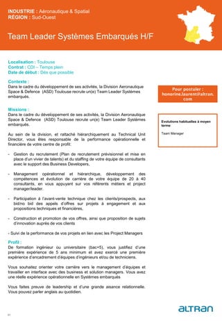Team Leader Systèmes Embarqués H/F
Contexte :
Dans le cadre du développement de ses activités, la Division Aeronautique
Space & Defence (ASD) Toulouse recrute un(e) Team Leader Systèmes
embarqués.
Missions :
Dans le cadre du développement de ses activités, la Division Aeronautique
Space & Defence (ASD) Toulouse recrute un(e) Team Leader Systèmes
embarqués.
Au sein de la division, et rattaché hiérarchiquement au Technical Unit
Director, vous êtes responsable de la performance opérationnelle et
financière de votre centre de profit:
- Gestion du recrutement (Plan de recrutement prévisionnel et mise en
place d’un vivier de talents) et du staffing de votre équipe de consultants
avec le support des Business Developers,
- Management opérationnel et hiérarchique, développement des
compétences et évolution de carrière de votre équipe de 20 à 40
consultants, en vous appuyant sur vos référents métiers et project
manager/leader.
- Participation à l’avant-vente technique chez les clients/prospects, aux
bid/no bid des appels d’offres sur projets à engagement et aux
propositions techniques et financières,
- Construction et promotion de vos offres, ainsi que proposition de sujets
d’innovation auprès de vos clients
- Suivi de la performance de vos projets en lien avec les Project Managers
Profil :
De formation ingénieur ou universitaire (bac+5), vous justifiez d’une
première expérience de 5 ans minimum et avez exercé une première
expérience d’encadrement d’équipes d’ingénieurs et/ou de techniciens.
Vous souhaitez orienter votre carrière vers le management d’équipes et
travailler en interface avec des business et solution managers. Vous avez
une réelle expérience opérationnelle en Systèmes embarqués
Vous faites preuve de leadership et d’une grande aisance relationnelle.
Vous pouvez parler anglais au quotidien.
INDUSTRIE : Aéronautique & Spatial
RÉGION : Sud-Ouest
51
Localisation : Toulouse
Contrat : CDI – Temps plein
Date de début : Dès que possible
Pour postuler :
honorine.laurent@altran.
com
Evolutions habituelles à moyen
terme:
Team Manager
 