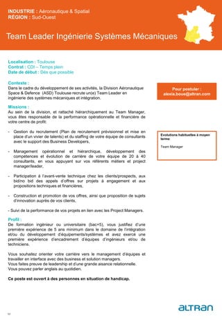 Team Leader Ingénierie Systèmes Mécaniques
Contexte :
Dans le cadre du développement de ses activités, la Division Aéronautique
Space & Defence (ASD) Toulouse recrute un(e) Team Leader en
ingénierie des systèmes mécaniques et intégration.
Missions :
Au sein de la division, et rattaché hiérarchiquement au Team Manager,
vous êtes responsable de la performance opérationnelle et financière de
votre centre de profit:
- Gestion du recrutement (Plan de recrutement prévisionnel et mise en
place d’un vivier de talents) et du staffing de votre équipe de consultants
avec le support des Business Developers,
- Management opérationnel et hiérarchique, développement des
compétences et évolution de carrière de votre équipe de 20 à 40
consultants, en vous appuyant sur vos référents métiers et project
manager/leader,
- Participation à l’avant-vente technique chez les clients/prospects, aux
bid/no bid des appels d’offres sur projets à engagement et aux
propositions techniques et financières,
- Construction et promotion de vos offres, ainsi que proposition de sujets
d’innovation auprès de vos clients,
- Suivi de la performance de vos projets en lien avec les Project Managers.
Profil :
De formation ingénieur ou universitaire (bac+5), vous justifiez d’une
première expérience de 5 ans minimum dans le domaine de l’intégration
et/ou du développement d’équipements/systèmes et avez exercé une
première expérience d’encadrement d’équipes d’ingénieurs et/ou de
techniciens.
Vous souhaitez orienter votre carrière vers le management d’équipes et
travailler en interface avec des business et solution managers.
Vous faites preuve de leadership et d’une grande aisance relationnelle.
Vous pouvez parler anglais au quotidien.
Ce poste est ouvert à des personnes en situation de handicap.
INDUSTRIE : Aéronautique & Spatial
RÉGION : Sud-Ouest
52
Localisation : Toulouse
Contrat : CDI – Temps plein
Date de début : Dès que possible
Pour postuler :
alexia.boue@altran.com
Evolutions habituelles à moyen
terme:
Team Manager
 