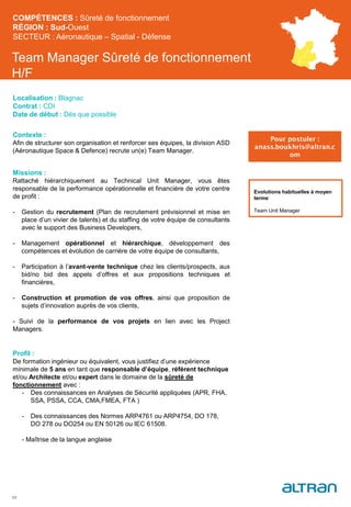 Team Manager Sûreté de fonctionnement
H/F
Contexte :
Afin de structurer son organisation et renforcer ses équipes, la division ASD
(Aéronautique Space & Defence) recrute un(e) Team Manager.
Missions :
Rattaché hiérarchiquement au Technical Unit Manager, vous êtes
responsable de la performance opérationnelle et financière de votre centre
de profit :
- Gestion du recrutement (Plan de recrutement prévisionnel et mise en
place d’un vivier de talents) et du staffing de votre équipe de consultants
avec le support des Business Developers,
- Management opérationnel et hiérarchique, développement des
compétences et évolution de carrière de votre équipe de consultants,
- Participation à l’avant-vente technique chez les clients/prospects, aux
bid/no bid des appels d’offres et aux propositions techniques et
financières,
- Construction et promotion de vos offres, ainsi que proposition de
sujets d’innovation auprès de vos clients,
- Suivi de la performance de vos projets en lien avec les Project
Managers.
Profil :
De formation ingénieur ou équivalent, vous justifiez d’une expérience
minimale de 5 ans en tant que responsable d’équipe, référent technique
et/ou Architecte et/ou expert dans le domaine de la sûreté de
fonctionnement avec :
- Des connaissances en Analyses de Sécurité appliquées (APR, FHA,
SSA, PSSA, CCA, CMA,FMEA, FTA )
- Des connaissances des Normes ARP4761 ou ARP4754, DO 178,
DO 278 ou DO254 ou EN 50126 ou IEC 61508.
- Maîtrise de la langue anglaise
53
Evolutions habituelles à moyen
terme:
Team Unit Manager
COMPÉTENCES : Sûreté de fonctionnement
RÉGION : Sud-Ouest
SECTEUR : Aéronautique – Spatial - Défense
Localisation : Blagnac
Contrat : CDI
Date de début : Dès que possible
Pour postuler :
anass.boukhris@altran.c
om
 