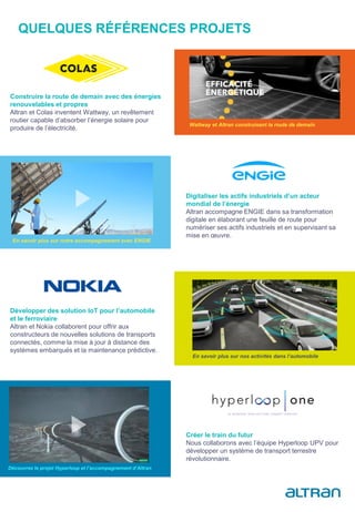 QUELQUES RÉFÉRENCES PROJETS
Wattway et Altran construisent la route de demain
Construire la route de demain avec des énergies
renouvelables et propres
Altran et Colas inventent Wattway, un revêtement
routier capable d’absorber l’énergie solaire pour
produire de l’électricité.
Digitaliser les actifs industriels d’un acteur
mondial de l’énergie
Altran accompagne ENGIE dans sa transformation
digitale en élaborant une feuille de route pour
numériser ses actifs industriels et en supervisant sa
mise en œuvre.
En savoir plus sur notre accompagnement avec ENGIE
Développer des solution IoT pour l’automobile
et le ferroviaire
Altran et Nokia collaborent pour offrir aux
constructeurs de nouvelles solutions de transports
connectés, comme la mise à jour à distance des
systèmes embarqués et la maintenance prédictive.
En savoir plus sur nos activités dans l’automobile
Créer le train du futur
Nous collaborons avec l’équipe Hyperloop UPV pour
développer un système de transport terrestre
révolutionnaire.
Découvrez le projet Hyperloop et l’accompagnement d’Altran
 
