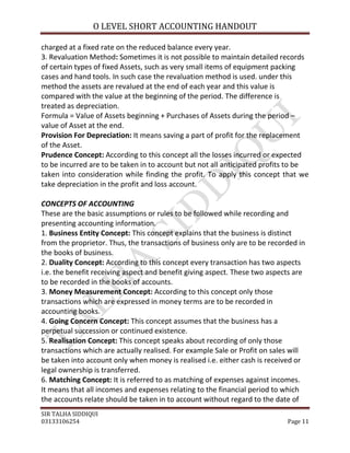 O LEVEL SHORT ACCOUNTING HANDOUT

charged at a fixed rate on the reduced balance every year.
3. Revaluation Method: Sometimes it is not possible to maintain detailed records
of certain types of fixed Assets, such as very small items of equipment packing
cases and hand tools. In such case the revaluation method is used. under this
method the assets are revalued at the end of each year and this value is
compared with the value at the beginning of the period. The difference is
treated as depreciation.
Formula = Value of Assets beginning + Purchases of Assets during the period –
value of Asset at the end.
Provision For Depreciation: It means saving a part of profit for the replacement
of the Asset.
Prudence Concept: According to this concept all the losses incurred or expected
to be incurred are to be taken in to account but not all anticipated profits to be
taken into consideration while finding the profit. To apply this concept that we
take depreciation in the profit and loss account.

CONCEPTS OF ACCOUNTING
These are the basic assumptions or rules to be followed while recording and
presenting accounting information.
1. Business Entity Concept: This concept explains that the business is distinct
from the proprietor. Thus, the transactions of business only are to be recorded in
the books of business.
2. Duality Concept: According to this concept every transaction has two aspects
i.e. the benefit receiving aspect and benefit giving aspect. These two aspects are
to be recorded in the books of accounts.
3. Money Measurement Concept: According to this concept only those
transactions which are expressed in money terms are to be recorded in
accounting books.
4. Going Concern Concept: This concept assumes that the business has a
perpetual succession or continued existence.
5. Realisation Concept: This concept speaks about recording of only those
transactions which are actually realised. For example Sale or Profit on sales will
be taken into account only when money is realised i.e. either cash is received or
legal ownership is transferred.
6. Matching Concept: It is referred to as matching of expenses against incomes.
It means that all incomes and expenses relating to the financial period to which
the accounts relate should be taken in to account without regard to the date of
SIR TALHA SIDDIQUI
03133106254                                                                 Page 11
 