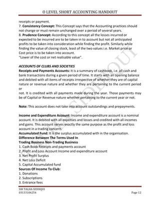 O LEVEL SHORT ACCOUNTING HANDOUT

receipts or payment.
7. Consistency Concept: This Concept says that the Accounting practices should
not change or must remain unchanged over a period of several years.
8. Prudence Concept: According to this concept all the losses incurred or
expected to be incurred are to be taken in to account but not all anticipated
profits to be taken into consideration while finding the profit. Similarly while
finding the value of closing stock, least of the two values i.e. Market price or
Cost price is to be taken into account.
“Lower of the cost or net realisable value”.

ACCOUNTS OF CLUBS AND SOCIETIES
Receipts and Payments Accounts: It is a summary of cashbook, i.e. all cash and
bank transactions during a given period of time. It starts with an opening balance
and debited with all items of receipts irrespective of whether they are of capital
nature or revenue nature and whether they are pertaining to the current period
or
not. It is credited with all payments made during the year. Those payments may
be of Capital or Revenue nature whether pertaining to the current year or not.

Note: This account does not take into account outstandings and prepayments.

Income and Expenditure Account: Income and expenditure account is a nominal
account. It is debited with all expenses and losses and credited with all incomes
and gains. This account serves exactly the same purpose as the profit and loss
account in a trading concern.
Accumulated Fund: It is the surplus accumulated with in the organisation.
Difference Between The Terms Used In
Trading Business Non-Trading Business
1. Cash Book Receipts and payments account
2. Profit and Loss Account Income and expenditure account
3. Net Profit Surplus
4. Net Loss Deficit
5. Capital Accumulated fund
Sources Of Income To Club:
1. Donations
2. Subscriptions
3. Entrance fees
SIR TALHA SIDDIQUI
03133106254                                                                 Page 12
 
