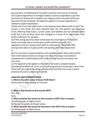 O LEVEL SHORT ACCOUNTING HANDOUT

gross profit is not affected but net profit is too low and must be increased.
(e) If capital expenditure is wrongly treated as revenue expenditure, eg if the
purchase of a fixed asset is treated as an expense, then net profit will be too
low and must be increased. The opposite applies if revenue expenditure is
treated as capital expenditure.
3) Does the errors that affect items in the balance sheet affect profit as well? The
answer is only those that were adjusted after the trial balance was prepared.
Errors affecting fixed assets, current assets and liabilities do not normally affect
profit but if one of these items has changed as a result of an adjustment, then
profit is affected. For example:
(a) If the closing stock has been overvalued, the stock figure in the balance
sheet is too high and so are the gross profit and the net profit. The
opposite is true of a closing stock which is undervalued. Remember that
closing stock adds on to gross profit and opening stock takes away from
it.
(b) If an accrued or prepaid expense is the wrong amount, both profit and the
item in the balance sheet are wrong. If an amount owing is overstated or
a prepayment is understated, profit is too low and must be increased, and
vice versa.
(c) The opposite to (b) applies in the case of accrued or prepaid receipts.
Estimating the effects of errors can be confusing and you must keep a clear mind.
Think how the original figure has affected profit and then try to see in which
direction the error is affecting the profit.

ANALYSIS AND INTERPRETATION
1. What is the other name of Gross Profit Ratio?
Gross profit as a percentage of Turnover.


2. What is the formula to find out the GP%?
GP x 100
Sales
3. What would be the reason for the increase in GP%? Give 2 reasons.
(a) Selling goods, at higher prices.
(b) Buying the goods at cheaper prices.
4. What would be the reason for decrease in the GP%? Give 2 reasons.
(a) Selling goods at higher prices.
SIR TALHA SIDDIQUI
03133106254                                                                  Page 14
 