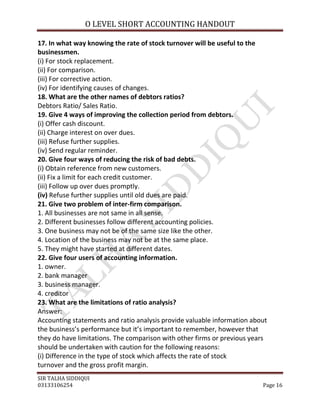 O LEVEL SHORT ACCOUNTING HANDOUT

17. In what way knowing the rate of stock turnover will be useful to the
businessmen.
(i) For stock replacement.
(ii) For comparison.
(iii) For corrective action.
(iv) For identifying causes of changes.
18. What are the other names of debtors ratios?
Debtors Ratio/ Sales Ratio.
19. Give 4 ways of improving the collection period from debtors.
(i) Offer cash discount.
(ii) Charge interest on over dues.
(iii) Refuse further supplies.
(iv) Send regular reminder.
20. Give four ways of reducing the risk of bad debts.
(i) Obtain reference from new customers.
(ii) Fix a limit for each credit customer.
(iii) Follow up over dues promptly.
(iv) Refuse further supplies until old dues are paid.
21. Give two problem of inter-firm comparison.
1. All businesses are not same in all sense.
2. Different businesses follow different accounting policies.
3. One business may not be of the same size like the other.
4. Location of the business may not be at the same place.
5. They might have started at different dates.
22. Give four users of accounting information.
1. owner.
2. bank manager
3. business manager.
4. creditor
23. What are the limitations of ratio analysis?
Answer:
Accounting statements and ratio analysis provide valuable information about
the business’s performance but it’s important to remember, however that
they do have limitations. The comparison with other firms or previous years
should be undertaken with caution for the following reasons:
(i) Difference in the type of stock which affects the rate of stock
turnover and the gross profit margin.
SIR TALHA SIDDIQUI
03133106254                                                              Page 16
 