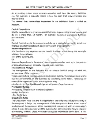 O LEVEL SHORT ACCOUNTING HANDOUT

An accounting system keeps separate record of each item like assets, liabilities,
etc. For example, a separate record is kept for cash that shows increase and
decrease in it.
This record that summarizes movement in an individual item is called an
Account.

Capital Expenditure
It is the expenditure to create an asset that helps in generating future income and
its life is more than 12 month. For example machinery purchases, furniture
purchases etc.
OR
Capital Expenditure is the amount used during a particular period to acquire or
improve long-term assets such as property, plant or equipment.
Revenue Expenditure
It is the day to day expenses whose benefit is drawn immediately. For example,
salary of the employee,
rent of the building, etc.
OR
Revenue Expenditure is the cost of resources consumed or used up in the process
of generating revenue, generally referred to as expenses.
Financial Ratio Analysis
The management of the business has to analyze several things to work out
performance of the business.
These analysis help the management in decision making. The management works
out the performance of the business by calculating some ratios. Following are
some of the important ratios, a management may
calculate to get first hand knowledge about business’s performance:
Profitability Ratios
Profitability ratios contain the following ratios:
• Gross Profit Ratio
• Net Profit Ratio
Gross Profit Ratio
The Gross Profit ratio tells the management of the company about profitability of
the company. It helps the management of the company to know about cost of
production of the company. When management compares it with previous year’s
ratios, it came to know, how well the business has performed and how to improve
its efficiency further? Gross Profit ratio also gives information about sales. It tells
SIR TALHA SIDDIQUI
03133106254                                                                     Page 19
 