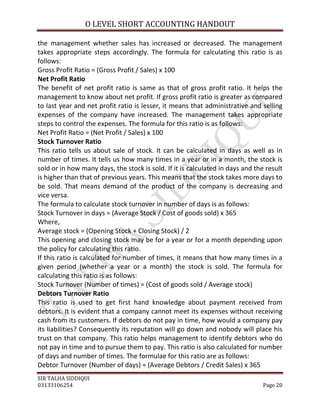 O LEVEL SHORT ACCOUNTING HANDOUT

the management whether sales has increased or decreased. The management
takes appropriate steps accordingly. The formula for calculating this ratio is as
follows:
Gross Profit Ratio = (Gross Profit / Sales) x 100
Net Profit Ratio
The benefit of net profit ratio is same as that of gross profit ratio. It helps the
management to know about net profit. If gross profit ratio is greater as compared
to last year and net profit ratio is lesser, it means that administrative and selling
expenses of the company have increased. The management takes appropriate
steps to control the expenses. The formula for this ratio is as follows:
Net Profit Ratio = (Net Profit / Sales) x 100
Stock Turnover Ratio
This ratio tells us about sale of stock. It can be calculated in days as well as in
number of times. It tells us how many times in a year or in a month, the stock is
sold or in how many days, the stock is sold. If it is calculated in days and the result
is higher than that of previous years. This means that the stock takes more days to
be sold. That means demand of the product of the company is decreasing and
vice versa.
The formula to calculate stock turnover in number of days is as follows:
Stock Turnover in days = (Average Stock / Cost of goods sold) x 365
Where,
Average stock = (Opening Stock + Closing Stock) / 2
This opening and closing stock may be for a year or for a month depending upon
the policy for calculating this ratio.
If this ratio is calculated for number of times, it means that how many times in a
given period (whether a year or a month) the stock is sold. The formula for
calculating this ratio is as follows:
Stock Turnover (Number of times) = (Cost of goods sold / Average stock)
Debtors Turnover Ratio
This ratio is used to get first hand knowledge about payment received from
debtors. It is evident that a company cannot meet its expenses without receiving
cash from its customers. If debtors do not pay in time, how would a company pay
its liabilities? Consequently its reputation will go down and nobody will place his
trust on that company. This ratio helps management to identify debtors who do
not pay in time and to pursue them to pay. This ratio is also calculated for number
of days and number of times. The formulae for this ratio are as follows:
Debtor Turnover (Number of days) = (Average Debtors / Credit Sales) x 365
SIR TALHA SIDDIQUI
03133106254                                                                     Page 20
 