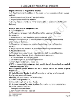 O LEVEL SHORT ACCOUNTING HANDOUT

Important Points To Prepare Trial Balance:
1. It should be remembered that all the Assets and expenses accounts are always
debited.
2. All liabilities and incomes are always credited.
3. All provisions are always credited.
4. Closing stock is never taken in trial balance. (it is to be shown out of the trial
balance).

CAPITAL AND REVENUE EXPENDITURE
I. Capital Expenses:
1. All expenses for acquiring the fixed Assets like, Machinery, Building,
Furniture etc;
2. All expenses incidental to the acquisition of Fixed Assets.
Examples: Transporting of Machinery and Fixing and Registration of Land
and Building or Business.
3. All expenses to improve the existing Assets to increase Profit earning
capacity.
4. Major repairs and renewals to increase the efficiency of the business.
II. Revenue Expenses:
1. All regular expenses which are incurred in the daily course of business.
Example: Wages, Salaries, Repairs, Administration expenses.
2. Purchase of Raw Material and goods.
3. Losses through bad debts and depreciation.
4. Interest paid on borrowed funds. Etc.
NOTE: In accounting the expenses that provide benefit immediately are called
“Revenue Expenses” and
those expenses whose benefit last for a longer period are called “Capital
Expenses”.
III. Capital Income/ Capital Receipt: The receipt of money, which arise not
from regular source of income
Examples: i. Capital bought in to the business.
ii. Income through bank loan.
iii. Income through sale of fixed Assets.
IV. Revenue Incomes/Revenue Receipts: The receipt of money, which arises
in regular course of business.
1. Sales proceeds of business
2. Commission or Interest received
SIR TALHA SIDDIQUI
03133106254                                                                     Page 4
 
