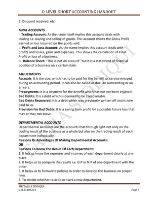 O LEVEL SHORT ACCOUNTING HANDOUT

3. Discount received. etc.

FINAL ACCOUNTS
I. Trading Account: As the name itself implies this account deals with
trading i.e. buying and selling of goods. This account shows the Gross Profit
earned or loss incurred on the goods sold.
II. Profit and Loss Account: As the name implies this account deals with
profits and losses, gains and expenses. This shows the calculation of Final
Profit or loss of a business.
III. Balance Sheet: “This is not an account” but it is a statement of financial
position of a business on a certain date.

ADJUSTMENTS
Accruals: It is the due, which has to be paid for the benefit or service enjoyed
during an accounting period. It can also be called as due, an outstanding or an
arrears.
Prepayments: It is a payment for the benefit which has not yet been enjoyed.
Bad Debts: It is a debt which is deemed to be irrecoverable.
Bad Debts Recovered: It is a debt which was previously written off and is now
paid to us.
Provision For Bad Debts: It is a saving from profit for a possible future loss that
may or may not occur.

DEPARTMENTAL ACCOUNTS
Departmental Accounts are the accounts that through light not only on the
trading result of the business as a whole but also on the trading result of each
department individually.
Reasons Or Advantages Of Making Departmental Accounts:
OR
Reasons To Know The Result Of Each Department:
1. It lets us know the expenses and incomes of each department clearly at one
place.
2. It helps us to compare the results i.e. G.P or N.P of one department with the
other.
3. It helps us to formulate policies in order to develop the business on proper
lines.
4. To decide whether to drop or start a new department.
SIR TALHA SIDDIQUI
03133106254                                                                       Page 5
 