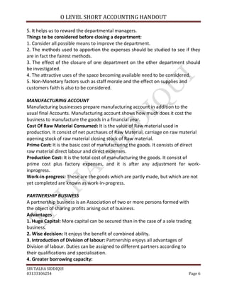 O LEVEL SHORT ACCOUNTING HANDOUT

5. It helps us to reward the departmental managers.
Things to be considered before closing a department:
1. Consider all possible means to improve the department.
2. The methods used to apportion the expenses should be studied to see if they
are in fact the fairest methods.
3. The effect of the closure of one department on the other department should
be investigated.
4. The attractive uses of the space becoming available need to be considered.
5. Non-Monetary factors such as staff morale and the effect on supplies and
customers faith is also to be considered.

MANUFACTURING ACCOUNT
Manufacturing businesses prepare manufacturing account in addition to the
usual final Accounts. Manufacturing account shows how much does it cost the
business to manufacture the goods in a financial year.
Cost Of Raw Material Consumed: It is the value of Raw material used in
production. It consist of net purchases of Raw Material, carriage on raw material
opening stock of raw material closing stock of Raw material.
Prime Cost: It is the basic cost of manufacturing the goods. It consists of direct
raw material direct labour and direct expenses.
Production Cost: It is the total cost of manufacturing the goods. It consist of
prime cost plus factory expenses, and it is after any adjustment for work-
inprogress.
Work-in-progress: These are the goods which are partly made, but which are not
yet completed are known as work-in-progress.

PARTNERSHIP BUSINESS
A partnership business is an Association of two or more persons formed with
the object of sharing profits arising out of business.
Advantages
1. Huge Capital: More capital can be secured than in the case of a sole trading
business.
2. Wise decision: It enjoys the benefit of combined ability.
3. Introduction of Division of labour: Partnership enjoys all advantages of
Division of labour. Duties can be assigned to different partners according to
their qualifications and specialisation.
4. Greater borrowing capacity:
SIR TALHA SIDDIQUI
03133106254                                                                  Page 6
 