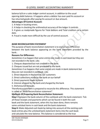 O LEVEL SHORT ACCOUNTING HANDOUT

balance b/d on a sales ledger control account, in addition to the usual
opening debit balance. It happens when a debtor has over paid his account or
has returned goods after paying his account or due amount.
Advantages Of Control Account:
1. It helps in locating errors.
2. It helps in checking the arithmetical accuracy of the ledger it controls.
3. It gives us readymade figures for Total debtors and Total creditors on a certain
date.
4. Fraud is made more difficult by the use of control account.


BANK RECONCILIATION STATEMENT
The purpose of bank reconciliation statement is to explain any difference
between the bank balance appearing on the bank statement provided by the
bank..
Reasons For Difference:
Sometimes it so happen that some entries are made in cash book but they are
not recorded in the bank. Like.
1. Cheques deposited but not credited in the Bank.
2. Cheques issued but are not presented in the bank.
Sometimes it so happens that some entries are made in bank statement but
they are not recorded in cashbook. Like.
1. Direct deposits in the bank by our customers
2. Direct collections made by the bank on our behalf
3. Direct payments made by bank
4. Interest allowed by the bank and charged by the bank
5. Dishonoured cheques.
Therefore a statement is prepared to reconcile this difference. This statement
is called as “Bank Reconciliation statement”.
Methods Of Preparing Bank Reconciliation Statement:
Step I: Compare the bank column of the cashbook with the bank statement. Tick
all those receipts and payments which can be found in both the cash
book and the bank statement, when this has been done, there remains
some unticked items in cash book and the bank statement.
Step II: Make Adjusted cash book by taking into account all the existing cash
book entries plus the unticked bank statement items into the cash book
and calculate the new balance. This balance is considered as the true
SIR TALHA SIDDIQUI
03133106254                                                                  Page 9
 