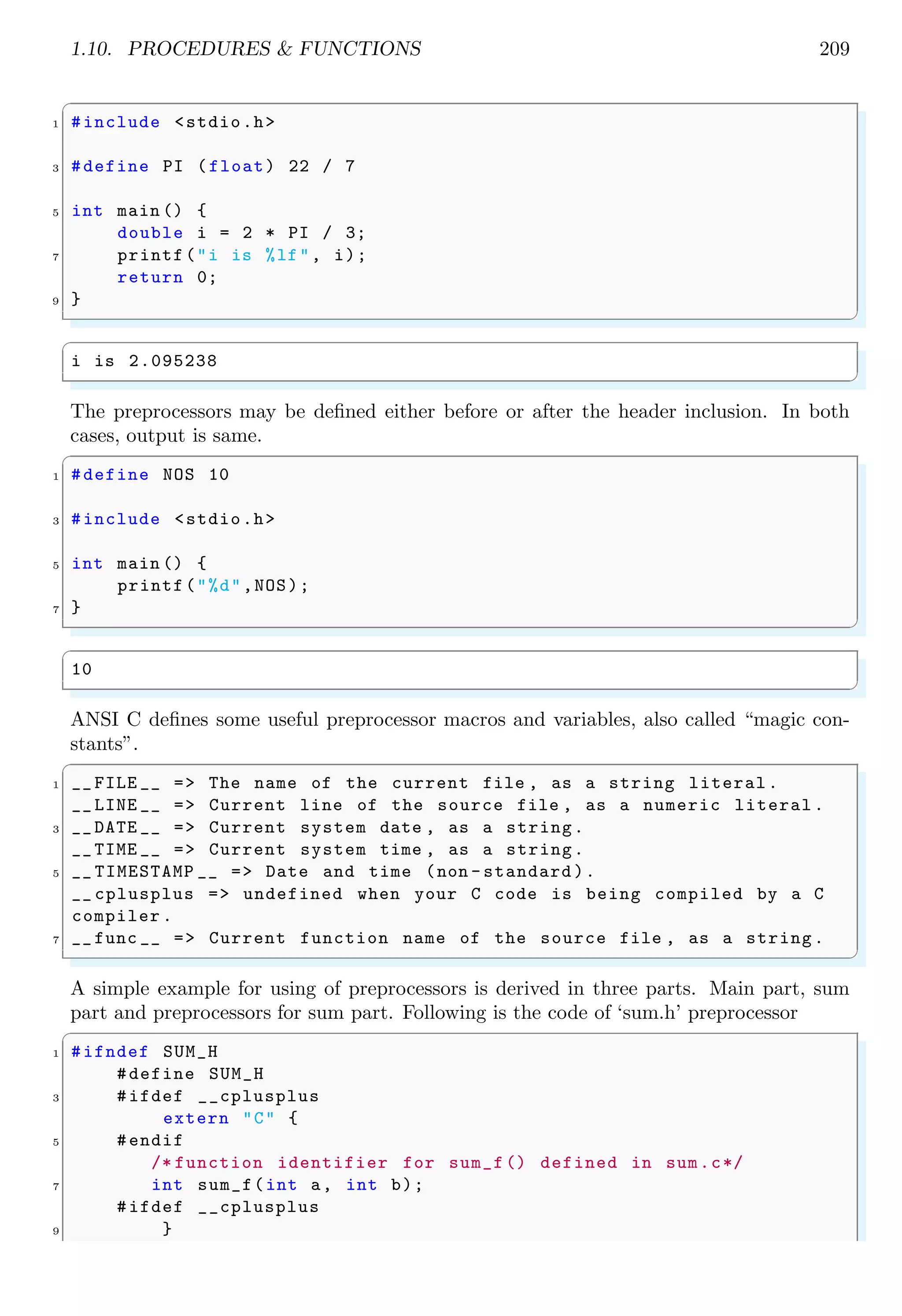 1.10. PROCEDURES & FUNCTIONS 209
✞
1 #include <stdio.h>
3 #define PI (float) 22 / 7
5 int main () {
double i = 2 * PI / 3;
7 printf("i is %lf", i);
return 0;
9 }
✌
✆
✞
i is 2.095238
✌
✆
The preprocessors may be defined either before or after the header inclusion. In both
cases, output is same.
✞
1 #define NOS 10
3 #include <stdio.h>
5 int main () {
printf("%d",NOS);
7 }
✌
✆
✞
10
✌
✆
ANSI C defines some useful preprocessor macros and variables, also called “magic con-
stants”.
✞
1 __ FILE __ => The name of the current file , as a string literal.
__ LINE __ => Current line of the source file , as a numeric literal .
3 __ DATE __ => Current system date , as a string.
__ TIME __ => Current system time , as a string.
5 __ TIMESTAMP __ => Date and time (non - standard ).
__ cplusplus => undefined when your C code is being compiled by a C
compiler .
7 __ func __ => Current function name of the source file , as a string.
✌
✆
A simple example for using of preprocessors is derived in three parts. Main part, sum
part and preprocessors for sum part. Following is the code of ‘sum.h’ preprocessor
✞
1 #ifndef SUM_H
#define SUM_H
3 #ifdef __cplusplus
extern "C" {
5 #endif
/* function identifier for sum_f() defined in sum.c*/
7 int sum_f(int a, int b);
#ifdef __cplusplus
9 }
 