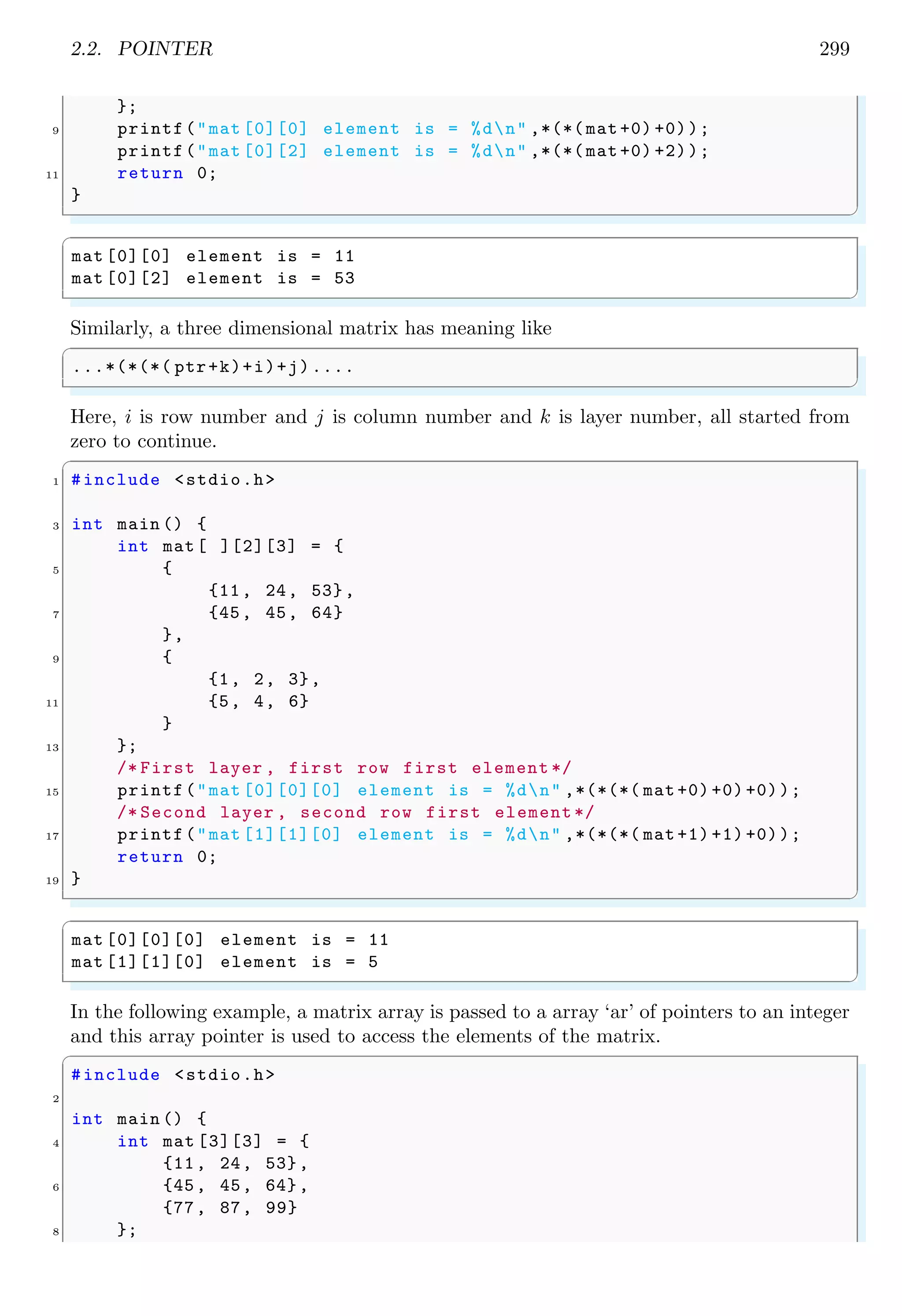 2.2. POINTER 277
int main (void ) {
6 j = 1;
k = 2;
8 ptr = k;
printf(j has value %d and stored at %pn, j, (void *) j);
10 printf(k has value %d and stored at %pn, k, (void *) k);
printf(‘ptr’ = %p and stored at %pn, ptr , (void *) ptr);
12 printf(Value of the integer pointed -by ‘ptr’ is %dn, *ptr);
return 0;
14 }
✌
✆
✞
j has value 1 and stored at 0x403100
k has value 2 and stored at 0x403120
‘ptr ’ has value 0x403120 and stored at 0x403110
Value of the integer pointed -by ‘ptr ’ is 2
✌
✆
2
0×50
3
0×51
4
0×52
5
0×53
6
0×54
7
0×55
8
0×56
int *ptr = k
k
k
A pointer is created by using asterisk (*) as shown in the first line of the below code.
Method of value assignment to the variable is shown in second line of the following code.
✞
int *j;
2 j = 5;/* Valid  good practice .*/
✌
✆
This type of assignment updated value stored at the address of pointer variable itself. In
above type of pointer assignment, pointer now points to the memory whose address is
0×05. See the example
✞
#include stdio.h
2
int main () {
4 int *j;
j = 5; /* Valid  good practice .*
6 *It accepts address. */
printf(j is : %dn, j);// prints address pointed
8 //by the pointer variable
return 0;
10 }
✌
✆
✞
j is : 5
✌
✆
As pointers holds the address of other variables or objects, hence what ever value is
assigned to pointers is treated as memory address. Note that, addresses are represented
 