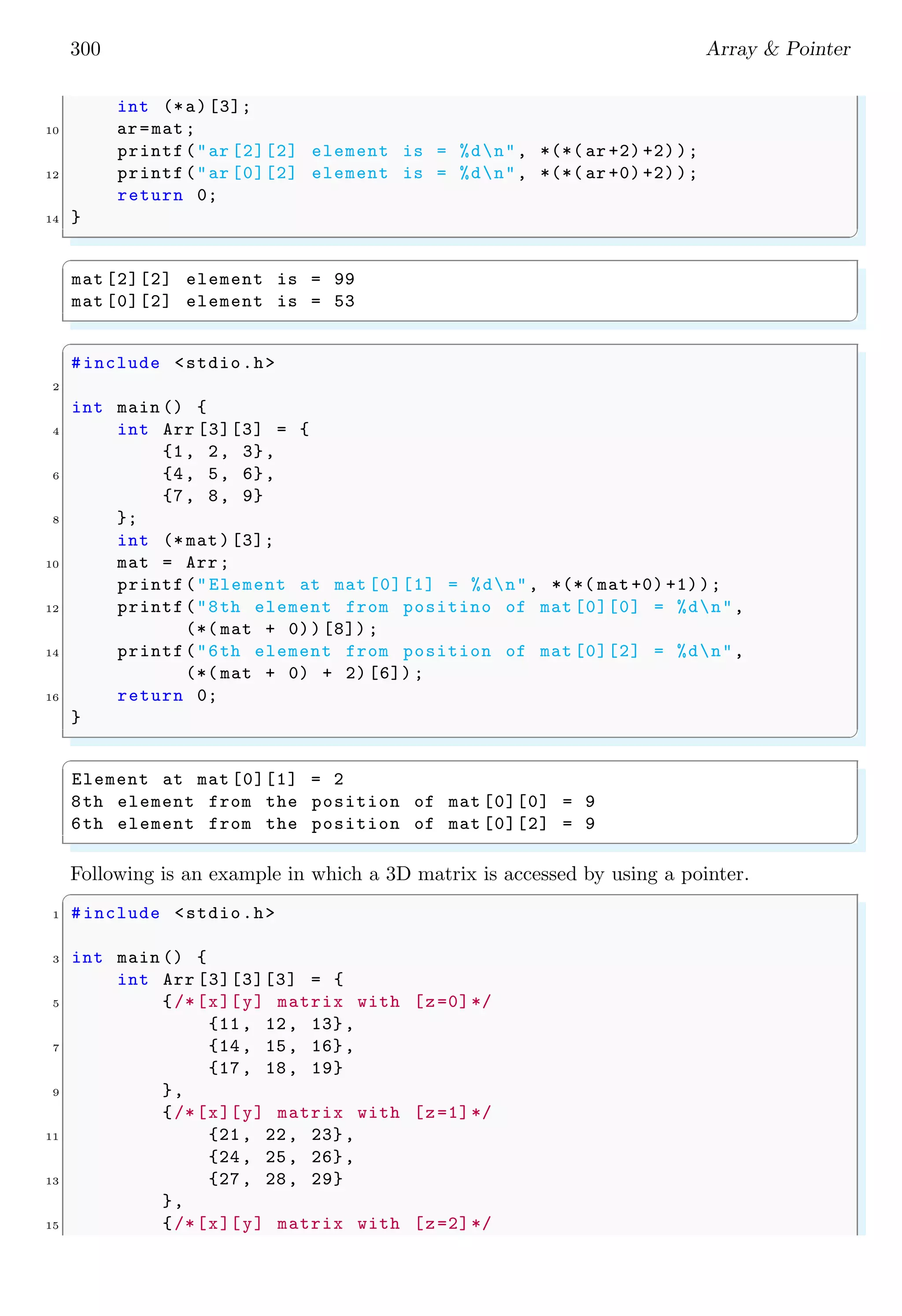 278 Array  Pointer
in hexa-decimal form, hence all other values are converted into equivalent hexadecimal
values. Method of assigning a value to a pointer as shown below is invalid. This is due to
assigning value to an uninitialised pointer. An uninitialized pointer points to null memory
address. So, when we tries to update the value at the memory address that is pointed by
the pointer, it shows errors.
✞
1 int *j;// No address with pointer to point.
*j = 5;/* Invalid as it tries to alter value *
3 * stored at address pointed by j. *
*It is very bad practice . */
✌
✆
A pointer points to the memory location (address) where value is stored. Pointer does
not store value itself. So, pointer does not know where value is stored. If we try to do so,
the program either may crash or it damaged to the system. A best practice of assigning
a pointer is explained in the following example.
✞
#include stdio.h
2
int main () {
4 int i = 0;
int *j;
6 j = malloc (2 * sizeof (int));
j = 5; /* valid  good practice to assign address */
8 printf(j is : %dn, j);// prints address
j = 6; /* valid  good practice to assign address */
10 printf(j is : %dn, j);// prints address
return 0;
12 }
✌
✆
✞
j is : 5
j is : 6
✌
✆
Another example
✞
#include stdio.h
2
int main (void ) {
4 int i;
int *p;
6 p = i; /* valid for best practice */
i = 10; /*i is now 10 */
8 *p = 20; /* valid*/
/* prints 20*/
10 printf(i is %dn, i);
/* Prints value stored at address pointed by the pointer.*/
12 printf(i is %dn, *p);
return 0;
14 }
✌
✆
 
