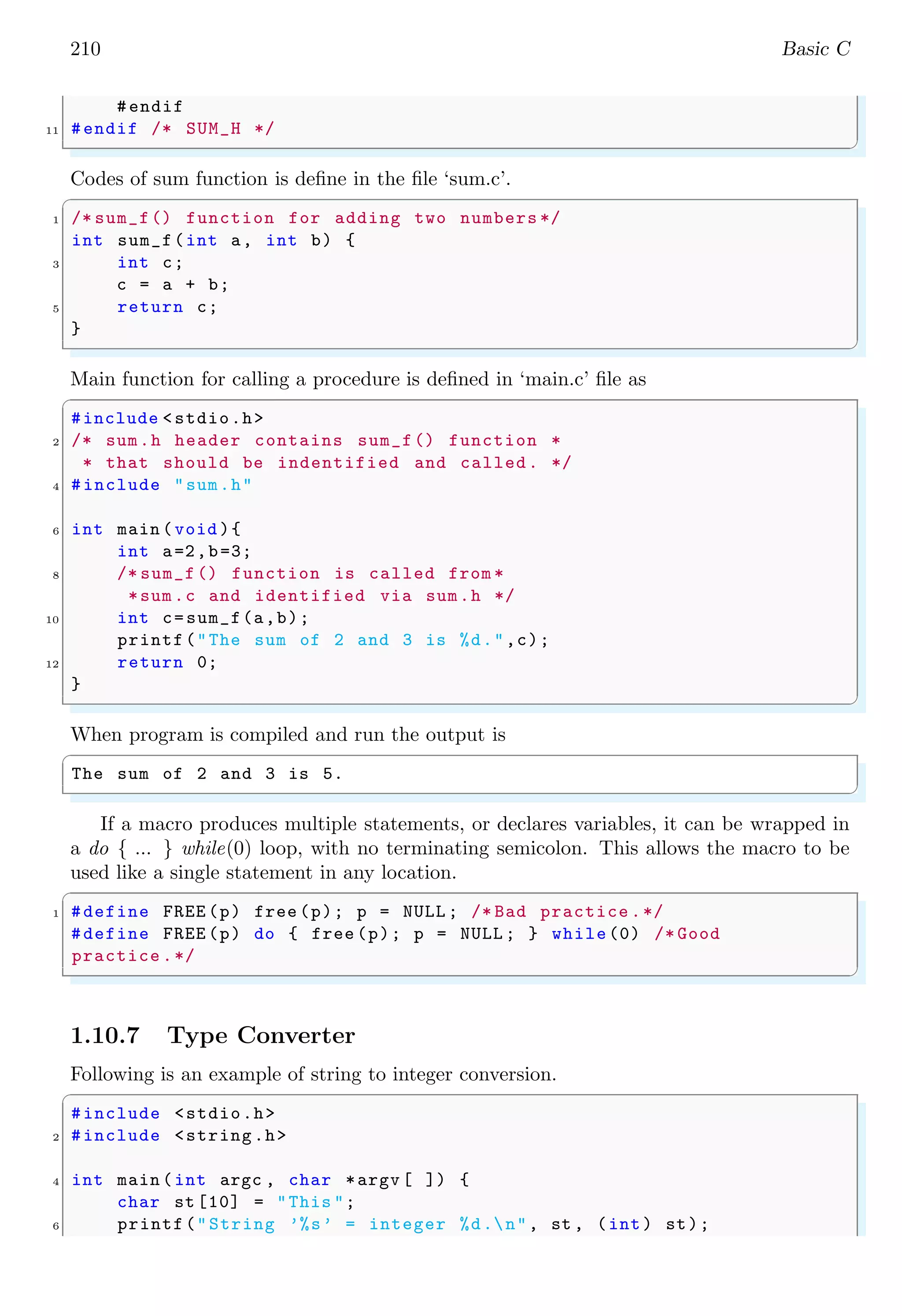 210 Basic C
#endif
11 #endif /* SUM_H */
✌
✆
Codes of sum function is define in the file ‘sum.c’.
✞
1 /* sum_f() function for adding two numbers */
int sum_f(int a, int b) {
3 int c;
c = a + b;
5 return c;
}
✌
✆
Main function for calling a procedure is defined in ‘main.c’ file as
✞
#include <stdio.h>
2 /* sum.h header contains sum_f() function *
* that should be indentified and called. */
4 #include "sum.h"
6 int main (void ){
int a=2,b=3;
8 /* sum_f() function is called from *
*sum.c and identified via sum.h */
10 int c=sum_f(a,b);
printf("The sum of 2 and 3 is %d.",c);
12 return 0;
}
✌
✆
When program is compiled and run the output is
✞
The sum of 2 and 3 is 5.
✌
✆
If a macro produces multiple statements, or declares variables, it can be wrapped in
a do { ... } while(0) loop, with no terminating semicolon. This allows the macro to be
used like a single statement in any location.
✞
1 #define FREE (p) free (p); p = NULL ; /* Bad practice .*/
#define FREE (p) do { free (p); p = NULL ; } while(0) /* Good
practice .*/
✌
✆
1.10.7 Type Converter
Following is an example of string to integer conversion.
✞
#include <stdio.h>
2 #include <string.h>
4 int main (int argc , char *argv [ ]) {
char st [10] = "This ";
6 printf("String ’%s’ = integer %d.n", st , (int) st);
 