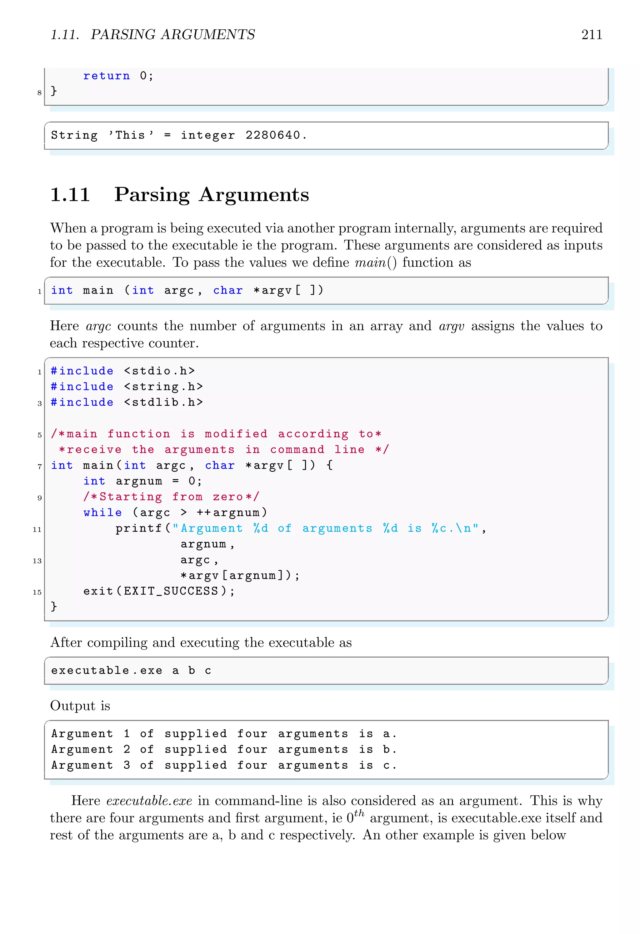 1.11. PARSING ARGUMENTS 211
return 0;
8 }
✌
✆
✞
String ’This ’ = integer 2280640.
✌
✆
1.11 Parsing Arguments
When a program is being executed via another program internally, arguments are required
to be passed to the executable ie the program. These arguments are considered as inputs
for the executable. To pass the values we define main() function as
✞
1 int main (int argc , char *argv [ ])
✌
✆
Here argc counts the number of arguments in an array and argv assigns the values to
each respective counter.
✞
1 #include <stdio.h>
#include <string.h>
3 #include <stdlib.h>
5 /* main function is modified according to*
*receive the arguments in command line */
7 int main (int argc , char *argv [ ]) {
int argnum = 0;
9 /* Starting from zero */
while (argc > ++ argnum)
11 printf("Argument %d of arguments %d is %c.n",
argnum ,
13 argc ,
*argv [argnum ]);
15 exit ( EXIT_SUCCESS );
}
✌
✆
After compiling and executing the executable as
✞
executable .exe a b c
✌
✆
Output is
✞
Argument 1 of supplied four arguments is a.
Argument 2 of supplied four arguments is b.
Argument 3 of supplied four arguments is c.
✌
✆
Here executable.exe in command-line is also considered as an argument. This is why
there are four arguments and first argument, ie 0th
argument, is executable.exe itself and
rest of the arguments are a, b and c respectively. An other example is given below
 