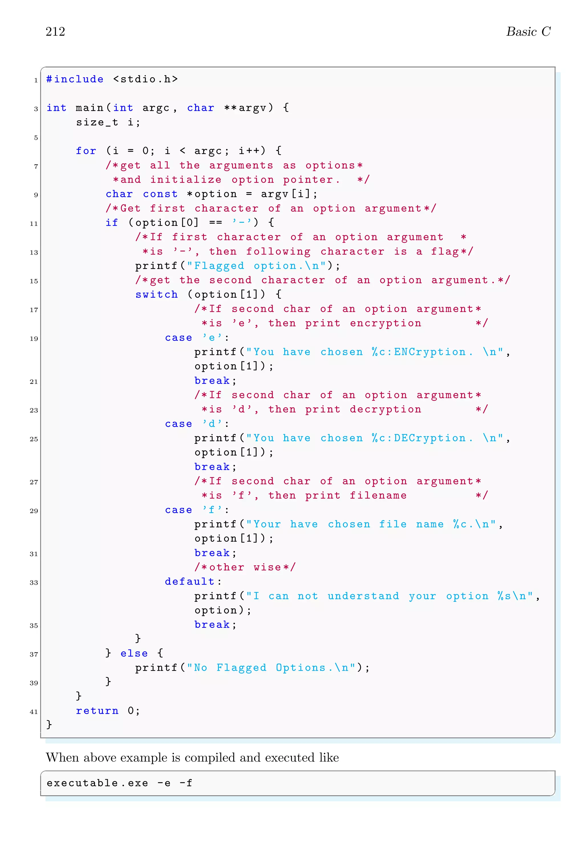 212 Basic C
✞
1 #include <stdio.h>
3 int main (int argc , char ** argv ) {
size_t i;
5
for (i = 0; i < argc ; i++) {
7 /* get all the arguments as options *
*and initialize option pointer . */
9 char const *option = argv [i];
/* Get first character of an option argument */
11 if (option [0] == ’-’) {
/*If first character of an option argument *
13 *is ’-’, then following character is a flag */
printf("Flagged option.n");
15 /* get the second character of an option argument .*/
switch (option [1]) {
17 /*If second char of an option argument *
*is ’e’, then print encryption */
19 case ’e’:
printf("You have chosen %c:ENCryption . n",
option [1]) ;
21 break;
/*If second char of an option argument *
23 *is ’d’, then print decryption */
case ’d’:
25 printf("You have chosen %c:DECryption . n",
option [1]) ;
break;
27 /*If second char of an option argument *
*is ’f’, then print filename */
29 case ’f’:
printf("Your have chosen file name %c.n",
option [1]) ;
31 break;
/* other wise */
33 default :
printf("I can not understand your option %sn",
option);
35 break;
}
37 } else {
printf("No Flagged Options .n");
39 }
}
41 return 0;
}
✌
✆
When above example is compiled and executed like
✞
executable .exe -e -f
✌
✆
 