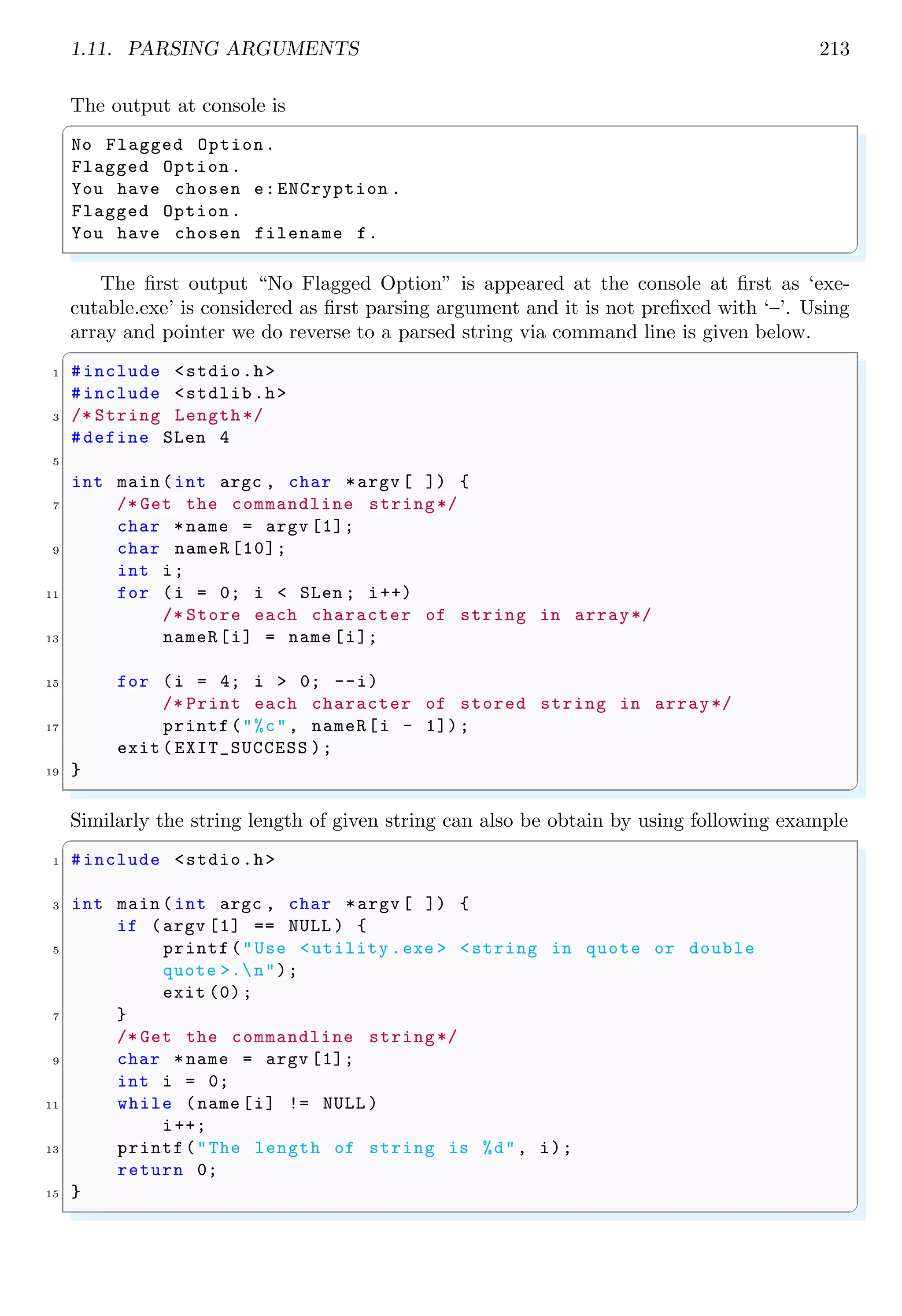 1.11. PARSING ARGUMENTS 213
The output at console is
✞
No Flagged Option.
Flagged Option.
You have chosen e:ENCryption .
Flagged Option.
You have chosen filename f.
✌
✆
The first output “No Flagged Option” is appeared at the console at first as ‘exe-
cutable.exe’ is considered as first parsing argument and it is not prefixed with ‘–’. Using
array and pointer we do reverse to a parsed string via command line is given below.
✞
1 #include <stdio.h>
#include <stdlib.h>
3 /* String Length*/
#define SLen 4
5
int main (int argc , char *argv [ ]) {
7 /* Get the commandline string*/
char *name = argv [1];
9 char nameR [10];
int i;
11 for (i = 0; i < SLen ; i++)
/* Store each character of string in array*/
13 nameR[i] = name [i];
15 for (i = 4; i > 0; --i)
/* Print each character of stored string in array*/
17 printf("%c", nameR[i - 1]);
exit ( EXIT_SUCCESS );
19 }
✌
✆
Similarly the string length of given string can also be obtain by using following example
✞
1 #include <stdio.h>
3 int main (int argc , char *argv [ ]) {
if (argv [1] == NULL ) {
5 printf("Use <utility .exe > <string in quote or double
quote >.n");
exit (0);
7 }
/* Get the commandline string*/
9 char *name = argv [1];
int i = 0;
11 while (name [i] != NULL )
i++;
13 printf("The length of string is %d", i);
return 0;
15 }
✌
✆
 