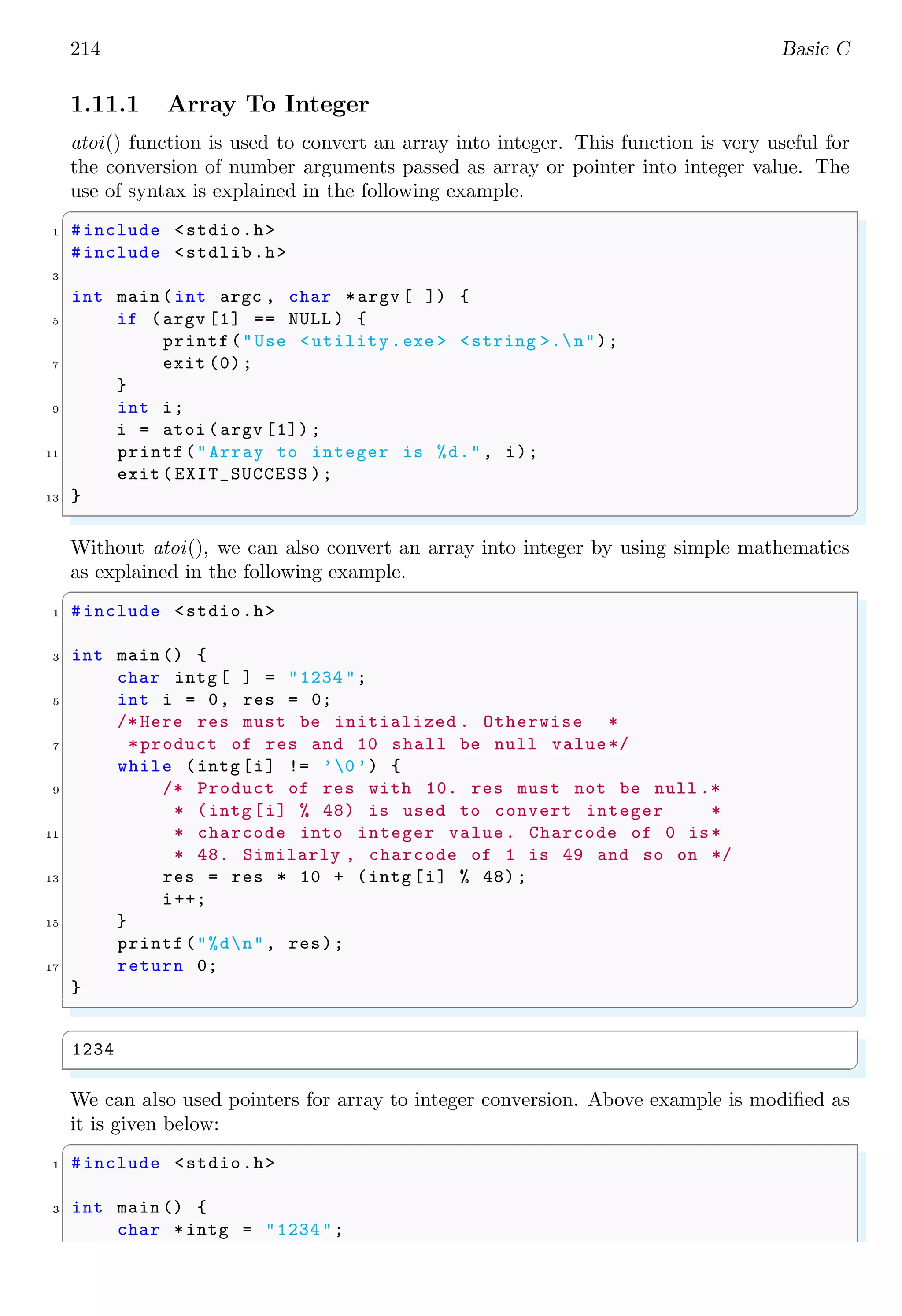 214 Basic C
1.11.1 Array To Integer
atoi() function is used to convert an array into integer. This function is very useful for
the conversion of number arguments passed as array or pointer into integer value. The
use of syntax is explained in the following example.
✞
1 #include <stdio.h>
#include <stdlib.h>
3
int main (int argc , char *argv [ ]) {
5 if (argv [1] == NULL ) {
printf("Use <utility .exe > <string >.n");
7 exit (0);
}
9 int i;
i = atoi (argv [1]) ;
11 printf("Array to integer is %d.", i);
exit ( EXIT_SUCCESS );
13 }
✌
✆
Without atoi(), we can also convert an array into integer by using simple mathematics
as explained in the following example.
✞
1 #include <stdio.h>
3 int main () {
char intg [ ] = "1234 ";
5 int i = 0, res = 0;
/* Here res must be initialized . Otherwise *
7 *product of res and 10 shall be null value*/
while (intg [i] != ’0’) {
9 /* Product of res with 10. res must not be null .*
* (intg [i] % 48) is used to convert integer *
11 * charcode into integer value. Charcode of 0 is*
* 48. Similarly , charcode of 1 is 49 and so on */
13 res = res * 10 + (intg [i] % 48);
i++;
15 }
printf("%dn", res);
17 return 0;
}
✌
✆
✞
1234
✌
✆
We can also used pointers for array to integer conversion. Above example is modified as
it is given below:
✞
1 #include <stdio.h>
3 int main () {
char *intg = "1234 ";
 
