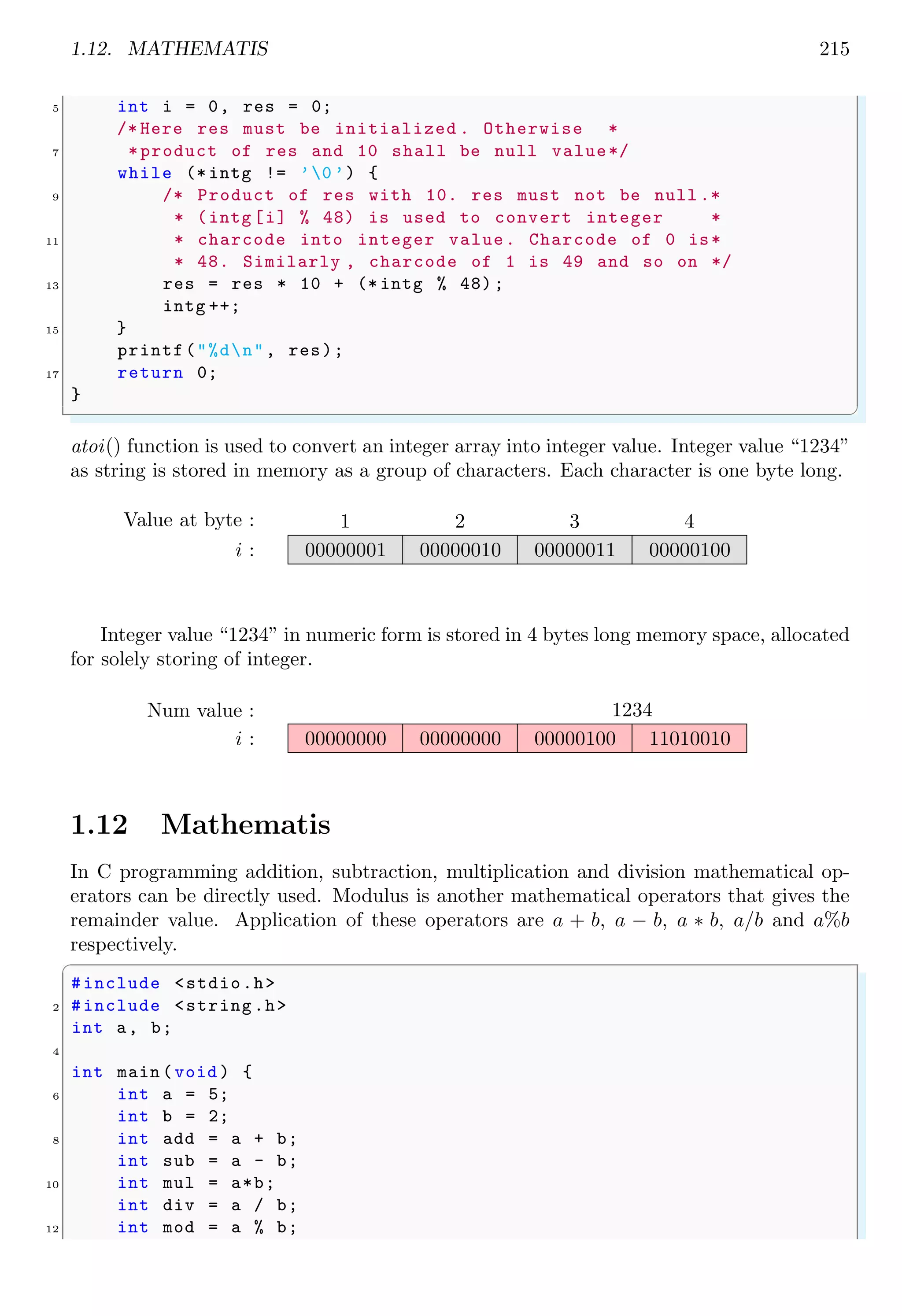 1.12. MATHEMATIS 215
5 int i = 0, res = 0;
/* Here res must be initialized . Otherwise *
7 *product of res and 10 shall be null value*/
while (* intg != ’0 ’) {
9 /* Product of res with 10. res must not be null .*
* (intg [i] % 48) is used to convert integer *
11 * charcode into integer value. Charcode of 0 is*
* 48. Similarly , charcode of 1 is 49 and so on */
13 res = res * 10 + (* intg % 48);
intg ++;
15 }
printf("%dn", res);
17 return 0;
}
✌
✆
atoi() function is used to convert an integer array into integer value. Integer value “1234”
as string is stored in memory as a group of characters. Each character is one byte long.
1 2 3 4
i :
Value at byte :
00000001 00000010 00000011 00000100
Integer value “1234” in numeric form is stored in 4 bytes long memory space, allocated
for solely storing of integer.
i :
Num value :
00000000 00000000 00000100 11010010
1234
1.12 Mathematis
In C programming addition, subtraction, multiplication and division mathematical op-
erators can be directly used. Modulus is another mathematical operators that gives the
remainder value. Application of these operators are a + b, a − b, a ∗ b, a/b and a%b
respectively.
✞
#include <stdio.h>
2 #include <string.h>
int a, b;
4
int main (void ) {
6 int a = 5;
int b = 2;
8 int add = a + b;
int sub = a - b;
10 int mul = a*b;
int div = a / b;
12 int mod = a % b;
 