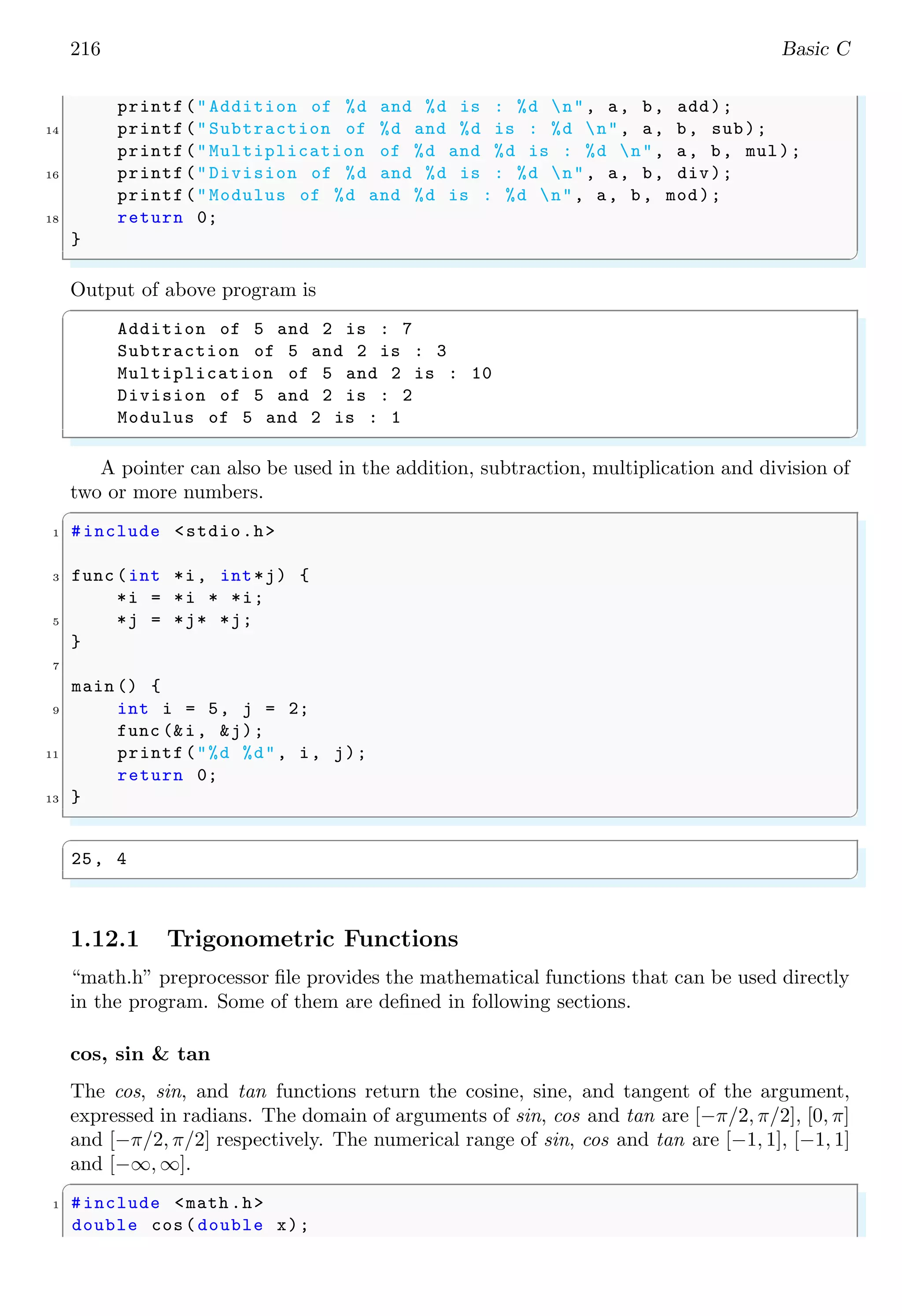 216 Basic C
printf("Addition of %d and %d is : %d n", a, b, add);
14 printf("Subtraction of %d and %d is : %d n", a, b, sub);
printf("Multiplication of %d and %d is : %d n", a, b, mul);
16 printf("Division of %d and %d is : %d n", a, b, div);
printf("Modulus of %d and %d is : %d n", a, b, mod);
18 return 0;
}
✌
✆
Output of above program is
✞
Addition of 5 and 2 is : 7
Subtraction of 5 and 2 is : 3
Multiplication of 5 and 2 is : 10
Division of 5 and 2 is : 2
Modulus of 5 and 2 is : 1
✌
✆
A pointer can also be used in the addition, subtraction, multiplication and division of
two or more numbers.
✞
1 #include <stdio.h>
3 func (int *i, int*j) {
*i = *i * *i;
5 *j = *j* *j;
}
7
main () {
9 int i = 5, j = 2;
func (&i, &j);
11 printf("%d %d", i, j);
return 0;
13 }
✌
✆
✞
25, 4
✌
✆
1.12.1 Trigonometric Functions
“math.h” preprocessor file provides the mathematical functions that can be used directly
in the program. Some of them are defined in following sections.
cos, sin & tan
The cos, sin, and tan functions return the cosine, sine, and tangent of the argument,
expressed in radians. The domain of arguments of sin, cos and tan are [−π/2, π/2], [0, π]
and [−π/2, π/2] respectively. The numerical range of sin, cos and tan are [−1, 1], [−1, 1]
and [−∞, ∞].
✞
1 #include <math .h>
double cos(double x);
 