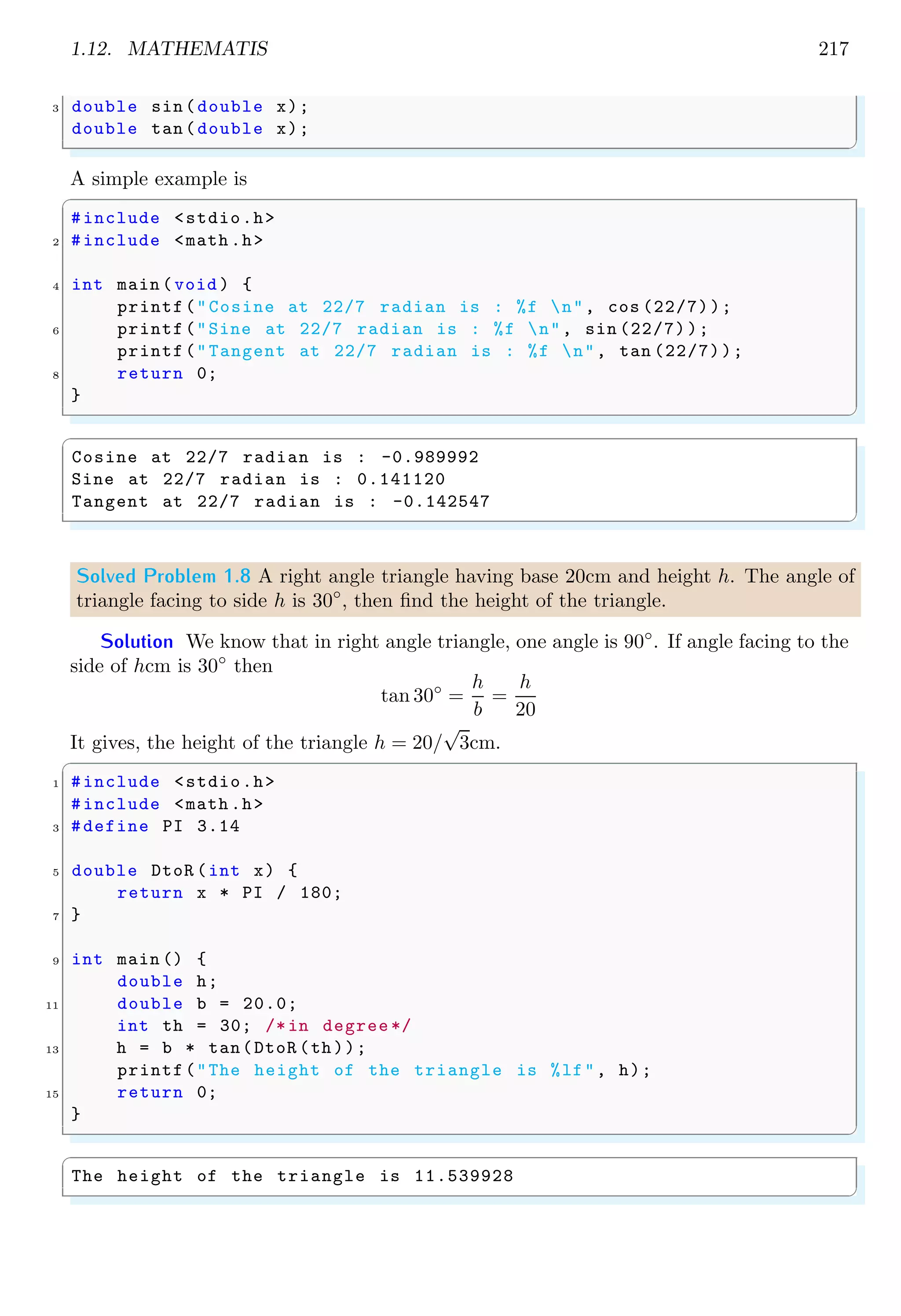 1.12. MATHEMATIS 217
3 double sin(double x);
double tan(double x);
✌
✆
A simple example is
✞
#include <stdio.h>
2 #include <math .h>
4 int main (void ) {
printf("Cosine at 22/7 radian is : %f n", cos (22/7));
6 printf("Sine at 22/7 radian is : %f n", sin (22/7));
printf("Tangent at 22/7 radian is : %f n", tan (22/7));
8 return 0;
}
✌
✆
✞
Cosine at 22/7 radian is : -0.989992
Sine at 22/7 radian is : 0.141120
Tangent at 22/7 radian is : -0.142547
✌
✆
Solved Problem 1.8 A right angle triangle having base 20cm and height h. The angle of
triangle facing to side h is 30◦
, then find the height of the triangle.
Solution We know that in right angle triangle, one angle is 90◦
. If angle facing to the
side of hcm is 30◦
then
tan 30◦
=
h
b
=
h
20
It gives, the height of the triangle h = 20/
√
3cm.
✞
1 #include <stdio.h>
#include <math .h>
3 #define PI 3.14
5 double DtoR (int x) {
return x * PI / 180;
7 }
9 int main () {
double h;
11 double b = 20.0;
int th = 30; /*in degree */
13 h = b * tan(DtoR (th));
printf("The height of the triangle is %lf", h);
15 return 0;
}
✌
✆
✞
The height of the triangle is 11.539928
✌
✆
 