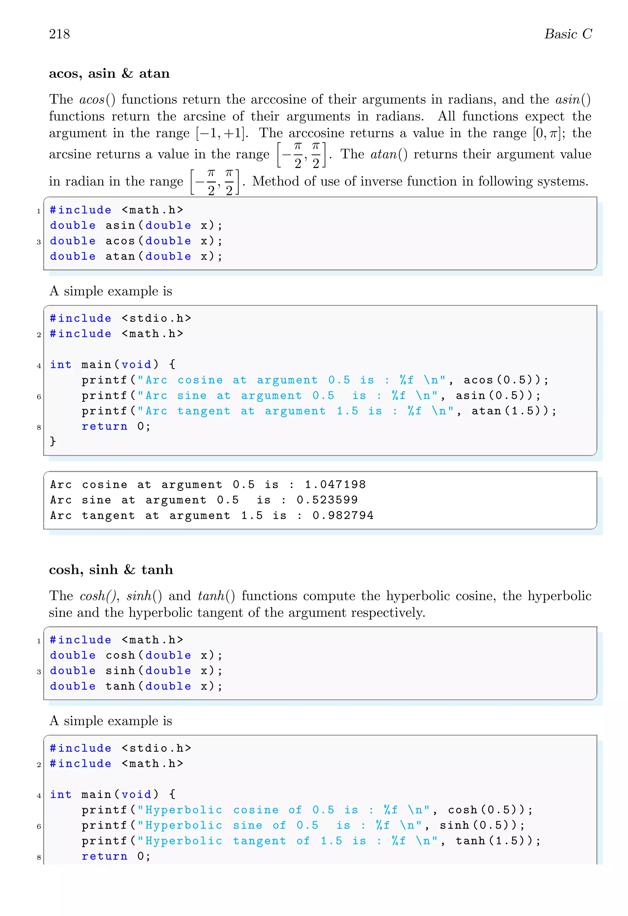 218 Basic C
acos, asin & atan
The acos() functions return the arccosine of their arguments in radians, and the asin()
functions return the arcsine of their arguments in radians. All functions expect the
argument in the range [−1, +1]. The arccosine returns a value in the range [0, π]; the
arcsine returns a value in the range
h
−
π
2
,
π
2
i
. The atan() returns their argument value
in radian in the range
h
−
π
2
,
π
2
i
. Method of use of inverse function in following systems.
✞
1 #include <math .h>
double asin (double x);
3 double acos (double x);
double atan (double x);
✌
✆
A simple example is
✞
#include <stdio.h>
2 #include <math .h>
4 int main (void ) {
printf("Arc cosine at argument 0.5 is : %f n", acos (0.5));
6 printf("Arc sine at argument 0.5 is : %f n", asin (0.5));
printf("Arc tangent at argument 1.5 is : %f n", atan (1.5));
8 return 0;
}
✌
✆
✞
Arc cosine at argument 0.5 is : 1.047198
Arc sine at argument 0.5 is : 0.523599
Arc tangent at argument 1.5 is : 0.982794
✌
✆
cosh, sinh & tanh
The cosh(), sinh() and tanh() functions compute the hyperbolic cosine, the hyperbolic
sine and the hyperbolic tangent of the argument respectively.
✞
1 #include <math .h>
double cosh (double x);
3 double sinh (double x);
double tanh (double x);
✌
✆
A simple example is
✞
#include <stdio.h>
2 #include <math .h>
4 int main (void ) {
printf("Hyperbolic cosine of 0.5 is : %f n", cosh (0.5));
6 printf("Hyperbolic sine of 0.5 is : %f n", sinh (0.5));
printf("Hyperbolic tangent of 1.5 is : %f n", tanh (1.5));
8 return 0;
 