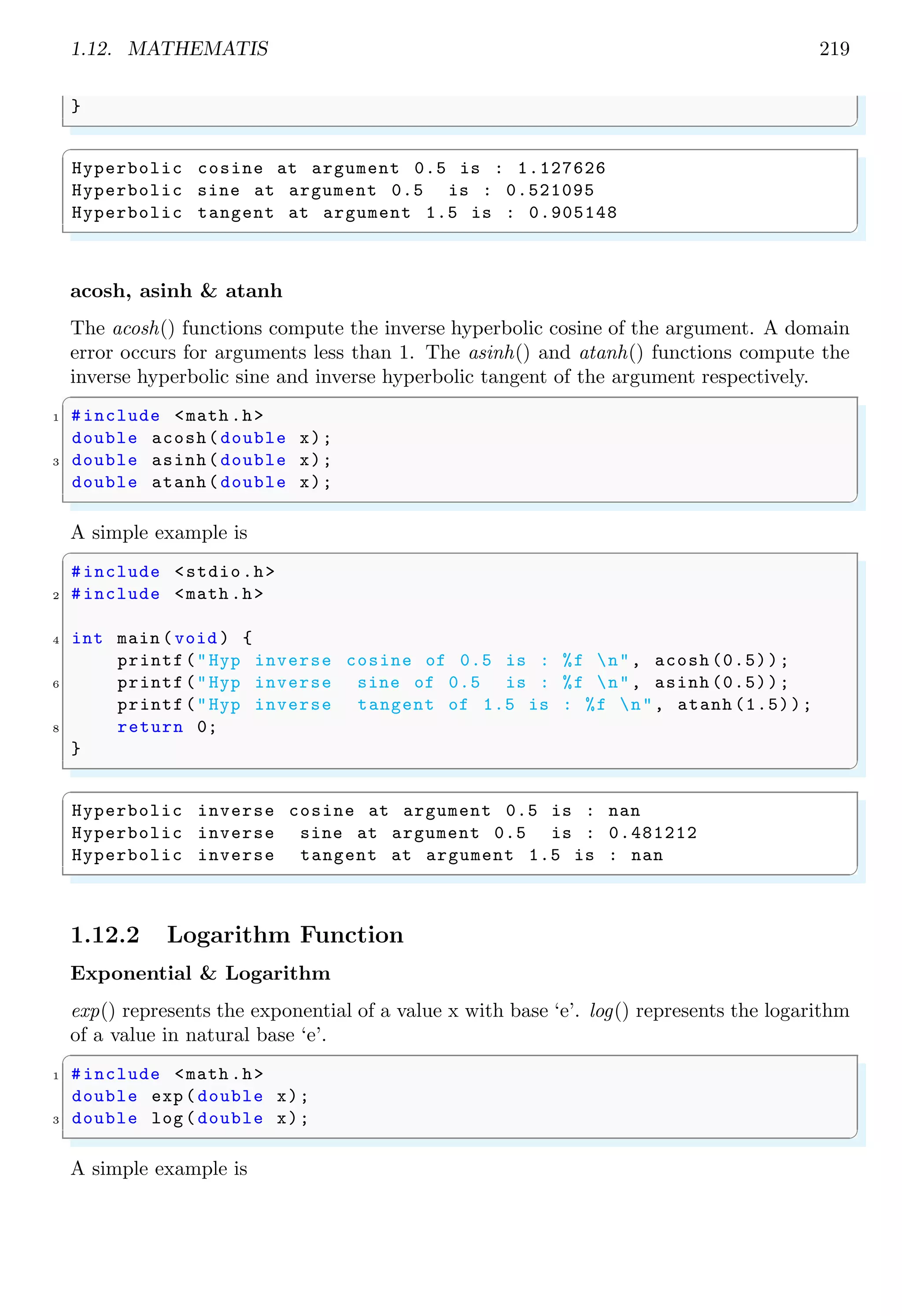 1.12. MATHEMATIS 219
}
✌
✆
✞
Hyperbolic cosine at argument 0.5 is : 1.127626
Hyperbolic sine at argument 0.5 is : 0.521095
Hyperbolic tangent at argument 1.5 is : 0.905148
✌
✆
acosh, asinh & atanh
The acosh() functions compute the inverse hyperbolic cosine of the argument. A domain
error occurs for arguments less than 1. The asinh() and atanh() functions compute the
inverse hyperbolic sine and inverse hyperbolic tangent of the argument respectively.
✞
1 #include <math .h>
double acosh(double x);
3 double asinh(double x);
double atanh(double x);
✌
✆
A simple example is
✞
#include <stdio.h>
2 #include <math .h>
4 int main (void ) {
printf("Hyp inverse cosine of 0.5 is : %f n", acosh (0.5));
6 printf("Hyp inverse sine of 0.5 is : %f n", asinh (0.5));
printf("Hyp inverse tangent of 1.5 is : %f n", atanh (1.5));
8 return 0;
}
✌
✆
✞
Hyperbolic inverse cosine at argument 0.5 is : nan
Hyperbolic inverse sine at argument 0.5 is : 0.481212
Hyperbolic inverse tangent at argument 1.5 is : nan
✌
✆
1.12.2 Logarithm Function
Exponential & Logarithm
exp() represents the exponential of a value x with base ‘e’. log() represents the logarithm
of a value in natural base ‘e’.
✞
1 #include <math .h>
double exp(double x);
3 double log(double x);
✌
✆
A simple example is
 