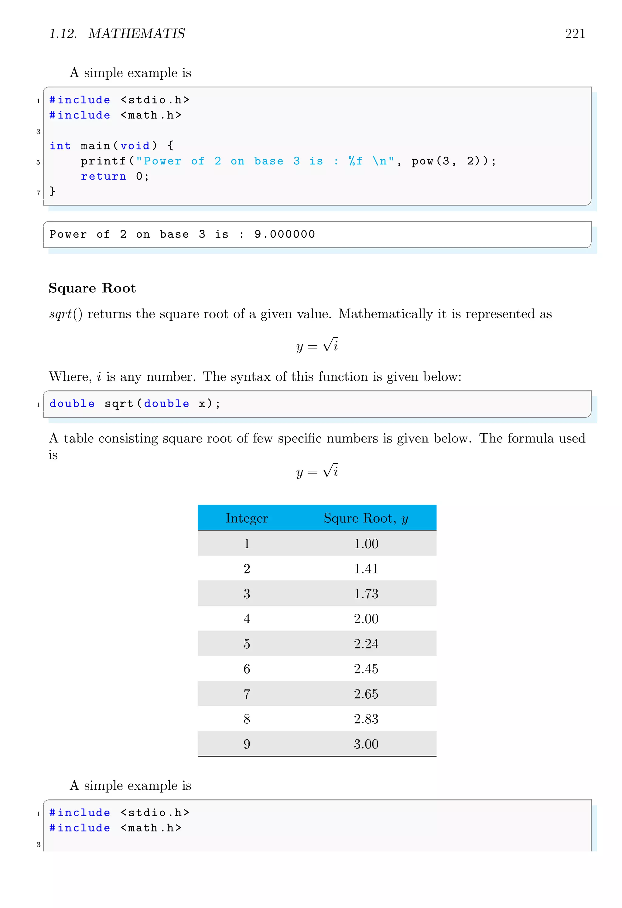 1.12. MATHEMATIS 221
A simple example is
✞
1 #include <stdio.h>
#include <math .h>
3
int main (void ) {
5 printf("Power of 2 on base 3 is : %f n", pow(3, 2));
return 0;
7 }
✌
✆
✞
Power of 2 on base 3 is : 9.000000
✌
✆
Square Root
sqrt() returns the square root of a given value. Mathematically it is represented as
y =
√
i
Where, i is any number. The syntax of this function is given below:
✞
1 double sqrt (double x);
✌
✆
A table consisting square root of few specific numbers is given below. The formula used
is
y =
√
i
Integer Squre Root, y
1 1.00
2 1.41
3 1.73
4 2.00
5 2.24
6 2.45
7 2.65
8 2.83
9 3.00
A simple example is
✞
1 #include <stdio.h>
#include <math .h>
3
 