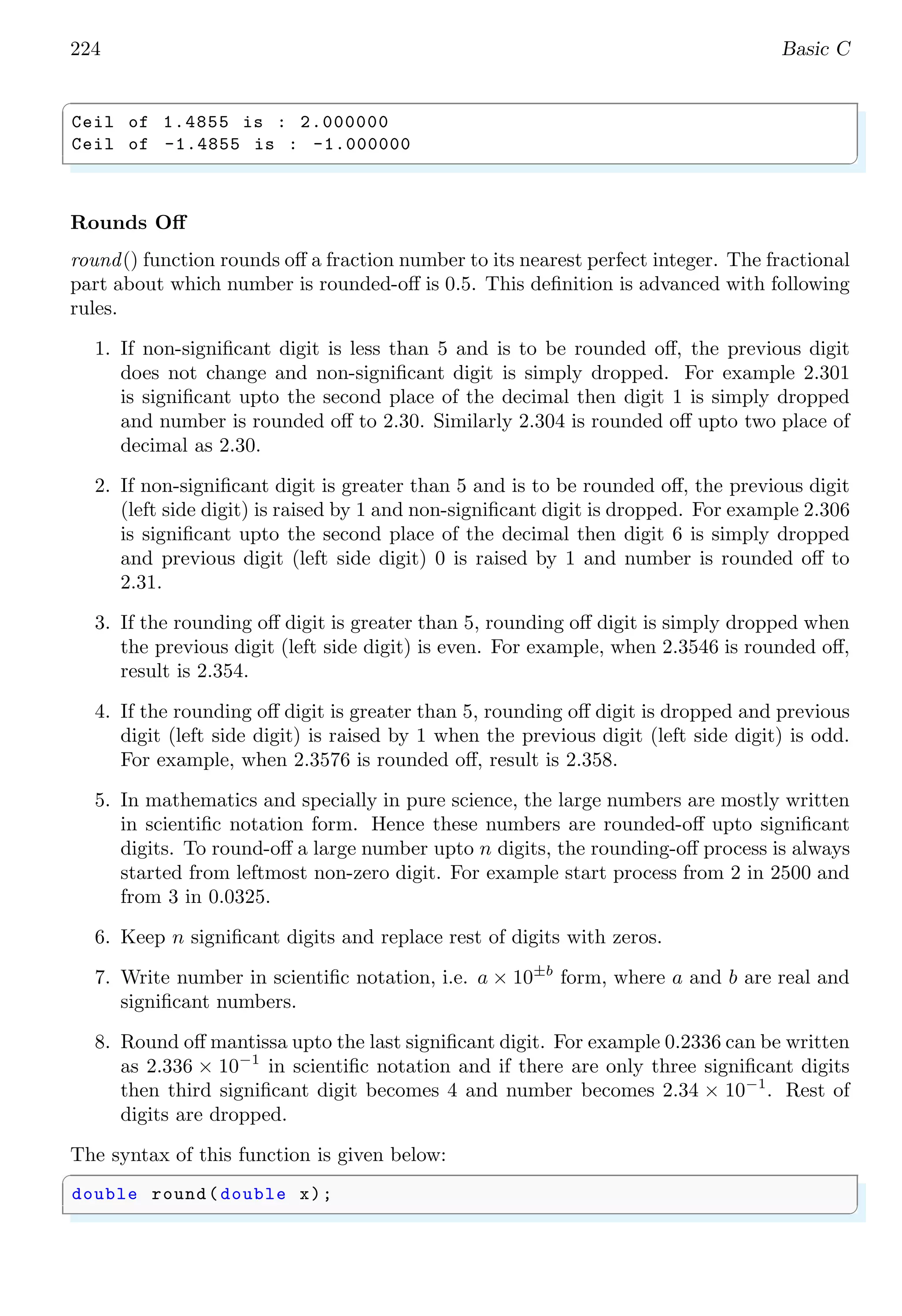224 Basic C
✞
Ceil of 1.4855 is : 2.000000
Ceil of -1.4855 is : -1.000000
✌
✆
Rounds Off
round() function rounds off a fraction number to its nearest perfect integer. The fractional
part about which number is rounded-off is 0.5. This definition is advanced with following
rules.
1. If non-significant digit is less than 5 and is to be rounded off, the previous digit
does not change and non-significant digit is simply dropped. For example 2.301
is significant upto the second place of the decimal then digit 1 is simply dropped
and number is rounded off to 2.30. Similarly 2.304 is rounded off upto two place of
decimal as 2.30.
2. If non-significant digit is greater than 5 and is to be rounded off, the previous digit
(left side digit) is raised by 1 and non-significant digit is dropped. For example 2.306
is significant upto the second place of the decimal then digit 6 is simply dropped
and previous digit (left side digit) 0 is raised by 1 and number is rounded off to
2.31.
3. If the rounding off digit is greater than 5, rounding off digit is simply dropped when
the previous digit (left side digit) is even. For example, when 2.3546 is rounded off,
result is 2.354.
4. If the rounding off digit is greater than 5, rounding off digit is dropped and previous
digit (left side digit) is raised by 1 when the previous digit (left side digit) is odd.
For example, when 2.3576 is rounded off, result is 2.358.
5. In mathematics and specially in pure science, the large numbers are mostly written
in scientific notation form. Hence these numbers are rounded-off upto significant
digits. To round-off a large number upto n digits, the rounding-off process is always
started from leftmost non-zero digit. For example start process from 2 in 2500 and
from 3 in 0.0325.
6. Keep n significant digits and replace rest of digits with zeros.
7. Write number in scientific notation, i.e. a × 10±b
form, where a and b are real and
significant numbers.
8. Round off mantissa upto the last significant digit. For example 0.2336 can be written
as 2.336 × 10−1
in scientific notation and if there are only three significant digits
then third significant digit becomes 4 and number becomes 2.34 × 10−1
. Rest of
digits are dropped.
The syntax of this function is given below:
✞
double round(double x);
✌
✆
 