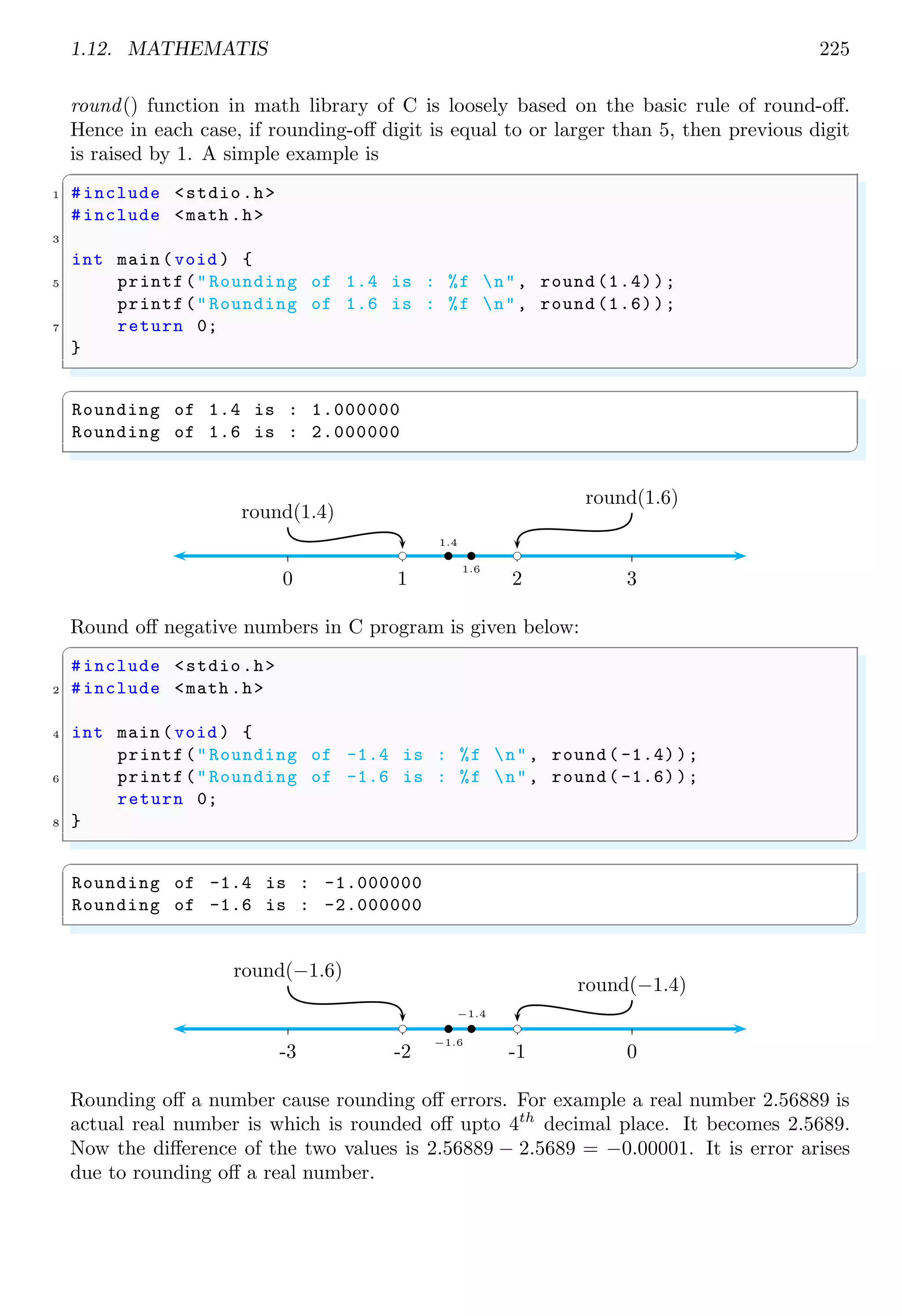 1.12. MATHEMATIS 225
round() function in math library of C is loosely based on the basic rule of round-off.
Hence in each case, if rounding-off digit is equal to or larger than 5, then previous digit
is raised by 1. A simple example is
✞
1 #include <stdio.h>
#include <math .h>
3
int main (void ) {
5 printf("Rounding of 1.4 is : %f n", round (1.4));
printf("Rounding of 1.6 is : %f n", round (1.6));
7 return 0;
}
✌
✆
✞
Rounding of 1.4 is : 1.000000
Rounding of 1.6 is : 2.000000
✌
✆
0 1 2 3
b
1.6
bc
round(1.6)
b
1.4
bc
round(1.4)
Round off negative numbers in C program is given below:
✞
#include <stdio.h>
2 #include <math .h>
4 int main (void ) {
printf("Rounding of -1.4 is : %f n", round( -1.4));
6 printf("Rounding of -1.6 is : %f n", round( -1.6));
return 0;
8 }
✌
✆
✞
Rounding of -1.4 is : -1.000000
Rounding of -1.6 is : -2.000000
✌
✆
-3 -2 -1 0
b
−1.6
bc
round(−1.6)
b
−1.4
bc
round(−1.4)
Rounding off a number cause rounding off errors. For example a real number 2.56889 is
actual real number is which is rounded off upto 4th
decimal place. It becomes 2.5689.
Now the difference of the two values is 2.56889 − 2.5689 = −0.00001. It is error arises
due to rounding off a real number.
 