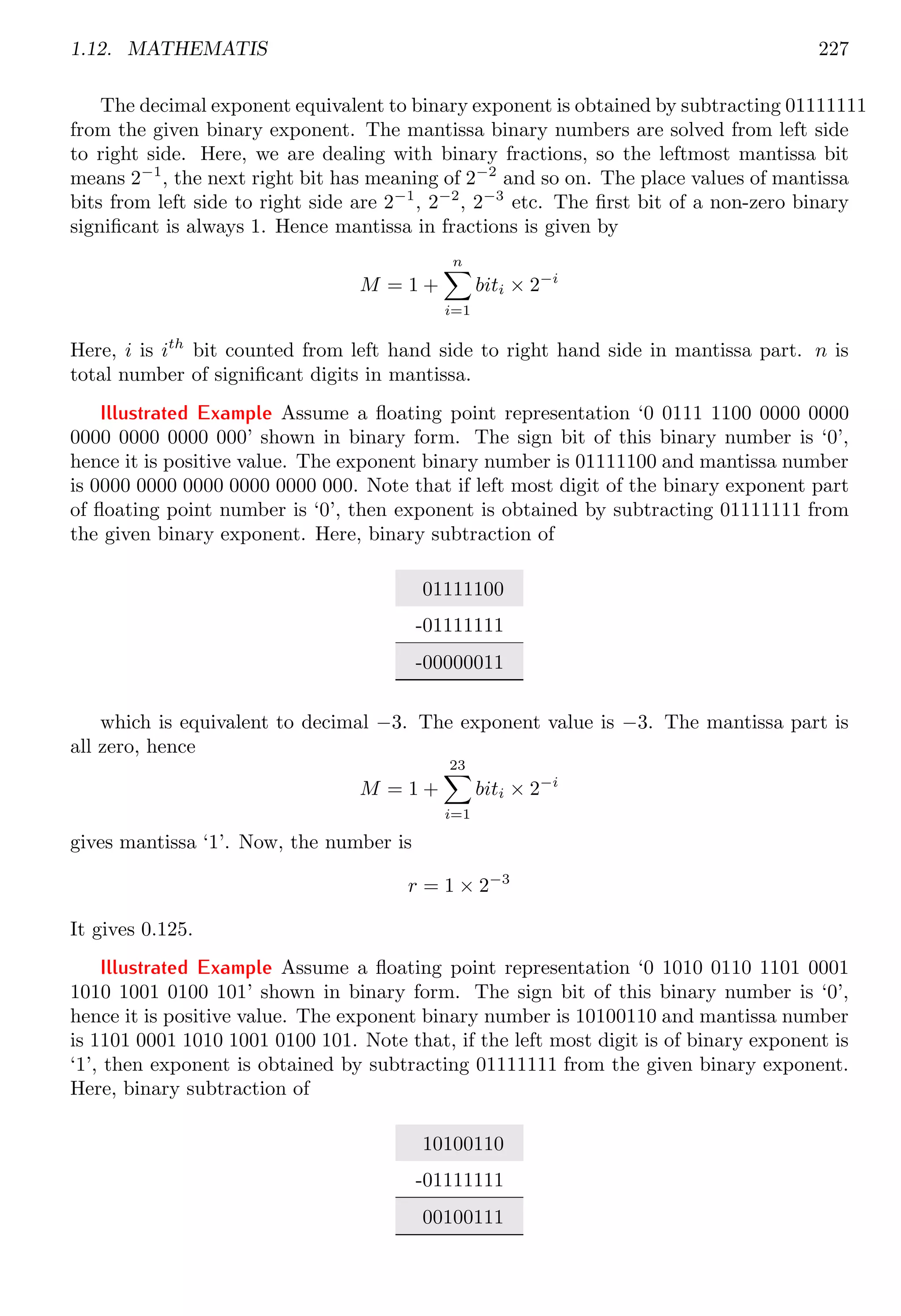 1.12. MATHEMATIS 227
The decimal exponent equivalent to binary exponent is obtained by subtracting 01111111
from the given binary exponent. The mantissa binary numbers are solved from left side
to right side. Here, we are dealing with binary fractions, so the leftmost mantissa bit
means 2−1
, the next right bit has meaning of 2−2
and so on. The place values of mantissa
bits from left side to right side are 2−1
, 2−2
, 2−3
etc. The first bit of a non-zero binary
significant is always 1. Hence mantissa in fractions is given by
M = 1 +
n
X
i=1
biti × 2−i
Here, i is ith
bit counted from left hand side to right hand side in mantissa part. n is
total number of significant digits in mantissa.
Illustrated Example Assume a floating point representation ‘0 0111 1100 0000 0000
0000 0000 0000 000’ shown in binary form. The sign bit of this binary number is ‘0’,
hence it is positive value. The exponent binary number is 01111100 and mantissa number
is 0000 0000 0000 0000 0000 000. Note that if left most digit of the binary exponent part
of floating point number is ‘0’, then exponent is obtained by subtracting 01111111 from
the given binary exponent. Here, binary subtraction of
01111100
-01111111
-00000011
which is equivalent to decimal −3. The exponent value is −3. The mantissa part is
all zero, hence
M = 1 +
23
X
i=1
biti × 2−i
gives mantissa ‘1’. Now, the number is
r = 1 × 2−3
It gives 0.125.
Illustrated Example Assume a floating point representation ‘0 1010 0110 1101 0001
1010 1001 0100 101’ shown in binary form. The sign bit of this binary number is ‘0’,
hence it is positive value. The exponent binary number is 10100110 and mantissa number
is 1101 0001 1010 1001 0100 101. Note that, if the left most digit is of binary exponent is
‘1’, then exponent is obtained by subtracting 01111111 from the given binary exponent.
Here, binary subtraction of
10100110
-01111111
00100111
 