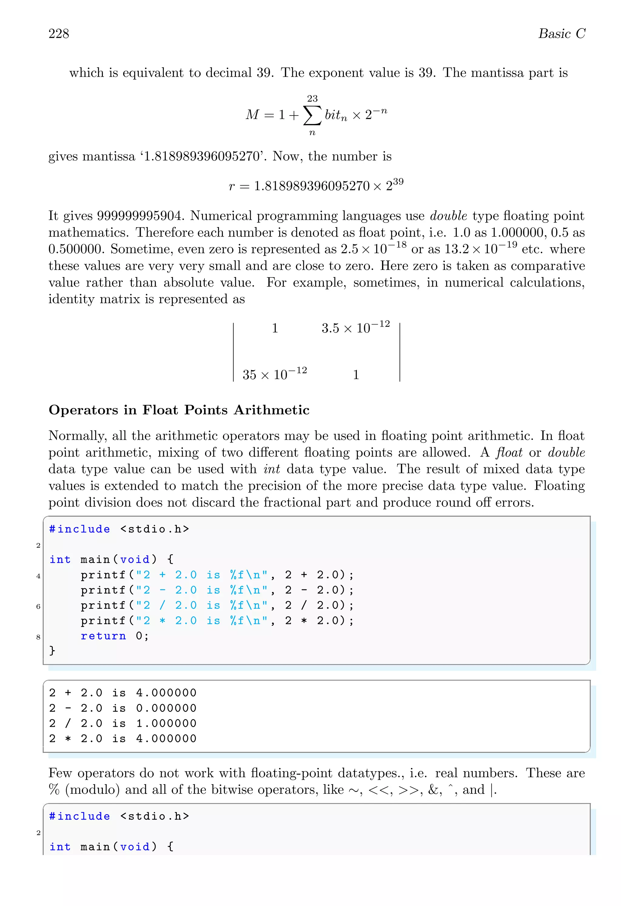 228 Basic C
which is equivalent to decimal 39. The exponent value is 39. The mantissa part is
M = 1 +
23
X
n
bitn × 2−n
gives mantissa ‘1.818989396095270’. Now, the number is
r = 1.818989396095270 × 239
It gives 999999995904. Numerical programming languages use double type floating point
mathematics. Therefore each number is denoted as float point, i.e. 1.0 as 1.000000, 0.5 as
0.500000. Sometime, even zero is represented as 2.5×10−18
or as 13.2×10−19
etc. where
these values are very very small and are close to zero. Here zero is taken as comparative
value rather than absolute value. For example, sometimes, in numerical calculations,
identity matrix is represented as
 